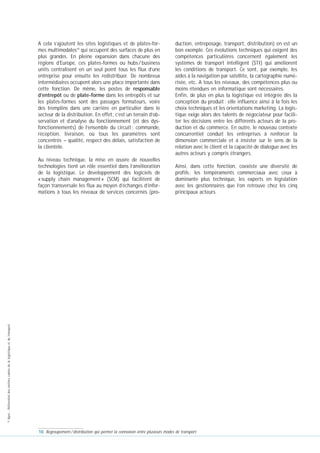 A cela s’ajoutent les sites logistiques et de plates-formes multimodales10 qui occupent des surfaces de plus en
plus grandes. En pleine expansion dans chacune des
régions d’Europe, ces plates-formes ou hubs / business
units centralisent en un seul point tous les flux d’une
entreprise pour ensuite les redistribuer. De nombreux
intermédiaires occupent alors une place importante dans
cette fonction. De même, les postes de responsable
d’entrepôt ou de plate-forme dans les entrepôts et sur
les plates-formes sont des passages formateurs, voire
des tremplins dans une carrière en particulier dans le
secteur de la distribution. En effet, c’est un terrain d’observation et d’analyse du fonctionnement (et des dysfonctionnements) de l’ensemble du circuit : commande,
réception, livraison, où tous les paramètres sont
concentrés – qualité, respect des délais, satisfaction de
la clientèle.

Ainsi, dans cette fonction, coexiste une diversité de
profils : les tempéraments commerciaux avec ceux à
dominante plus technique, les experts en législation
avec les gestionnaires que l’on retrouve chez les cinq
principaux acteurs.

© Apec - Référentiel des métiers cadres de la logistique et du transport

Au niveau technique, la mise en œuvre de nouvelles
technologies tient un rôle essentiel dans l’amélioration
de la logistique. Le développement des logiciels de
« supply chain management » (SCM) qui facilitent de
façon transversale les flux au moyen d’échanges d’informations à tous les niveaux de services concernés (pro-

duction, entreposage, transport, distribution) en est un
bon exemple. Ces évolutions techniques qui exigent des
compétences particulières concernent également les
systèmes de transport intelligent (STI) qui améliorent
les conditions de transport. Ce sont, par exemple, les
aides à la navigation par satellite, la cartographie numérisée, etc. A tous les niveaux, des compétences plus ou
moins étendues en informatique sont nécessaires.
Enfin, de plus en plus la logistique est intégrée dès la
conception du produit : elle influence ainsi à la fois les
choix techniques et les orientations marketing. La logistique exige alors des talents de négociateur pour faciliter les décisions entre les différents acteurs de la production et du commerce. En outre, le nouveau contexte
concurrentiel conduit les entreprises à renforcer la
dimension commerciale et à insister sur le sens de la
relation avec le client et la capacité de dialogue avec les
autres acteurs y compris étrangers.

10. Regroupement / distribution qui permet la connexion entre plusieurs modes de transport.

 