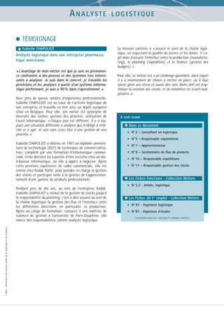 A N A LY S T E

LOGISTIQUE

TÉMOIGNAGE
Isabelle CHAPULIOT

Analyste logistique dans une entreprise pharmaceutique américaine.
« L’avantage de mon métier est que je suis en permanence confrontée à des process et des systèmes très intéressants à analyser. Je suis dans le concret, je travaille les
prévisions et les analyses à partir d’un système informatique performant, je suis à 90 % dans l’opérationnel. »
Avec près de quinze années d’expérience professionnelle,
Isabelle CHAPULIOT est au cœur de l’activité logistique de
son entreprise et travaille en lien avec un dépôt européen
situé en Belgique. Pour elle, son métier est synonyme de
diversité des tâches, gestion des priorités, utilisation de
l’outil informatique. « Chaque jour est différent, il y a toujours une situation différente à analyser qui m’oblige à réfléchir et à agir. Je suis sans cesse face à une gestion de mes
priorités. »
Isabelle CHAPULIOT a obtenu en 1987 un diplôme universitaire de technologie (DUT) de techniques de commercialisation, complété par une formation d’informatique commerciale. Cette dernière lui a permis d’être recrutée chez un distributeur informatique, où elle a appris à négocier. Après
cette première expérience de cadre commerciale, elle est
entrée chez Kodak Pathé, pour prendre en charge la gestion
des stocks et participer ainsi à la gestion de l’approvisionnement d’une gamme de produits professionnels.

© Apec - Référentiel des métiers cadres de la logistique et du transport

Pendant près de dix ans, au sein de l’entreprise Kodak,
Isabelle CHAPULIOT a évolué de la gestion de stocks jusqu’à
la responsabilité du planning, c’est-à-dire assurer au sein de
la chaîne logistique la gestion des flux et l’interface entre
les différentes directions, en particulier, la production.
Après un congé de formation, consacré à une maîtrise de
sciences de gestion à l’université de Paris-Dauphine, elle
exerce des responsabilités comme analyste logistique.

Sa mission consiste à « assurer le suivi de la chaîne logistique, en respectant la qualité du service et les délais. Il s’agit donc d’assurer l’interface entre la production (manufacturing), le planning (expédition) et la finance (gestion des
budgets). »
Pour elle, ce métier est « un challenge quotidien, dans lequel
il y a énormément de choses à mettre en place, où il faut
savoir gérer son stress et savoir dire non. Notre défi est d’optimiser la rotation des stocks, et de minimiser les écarts budgétaires. »

A voir aussi
Dans ce document

•
•
•
•
•
•

N°2 – Consultant en logistique
N°5 – Responsable exploitation
N°7 – Approvisionneur
N°8 – Gestionnaire de flux de produits
N°10 – Responsable expéditions
N°11 – Responsable gestion des stocks

Les Fiches Fonctions - Collection Métiers

•

N°3.2 - Achats, logistique

Les Fiches JD-1er emploi - Collection Métiers

•
•

N°A7 - Ingénieur logistique
N°B1 - Ingénieur d’études
Consultables aussi sur : www.apec.fr, rubrique « marché »

 