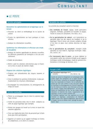 CONSULTANT
LE POSTE
Activités principales

Rencontrer les opérationnels de la logistique sur le
terrain

• Présenter

au client la méthodologie de la société de

conseil.

• Écouter

les opérationnels sur leurs pratiques et leurs
attentes.

• Analyser les informations recueillies.
Synthétiser les informations et effectuer une étude
de faisabilité

• Analyser de manière approfondie les données recueillies,
les différents paramètres de l’entreprise et de son environnement.

• Établir des procédures.

Variabilité des activités
Les activités du consultant varient en fonction :

• Des

méthodes de travail : équipe, outils particuliers
(logiciels, méthodes, possibilité de travailler en équipe,
travail en réseau de consultants, free lance, etc.) ;

• De

la spécialisation du cabinet : est-il généraliste ou
spécialisé dans l’un des aspects du transport et de la
logistique ? Peut-il mener une mission complète d’étude
et de mise en place d’un schéma directeur de logistique ? ;

• De

la spécialisation du consultant : transport (mode
spécialisé ou tout mode ?), logistique d’entrepôt, industrie, service, etc. ;

• De

l’ancienneté dans le poste : un jeune diplômé se
verra plutôt confier des missions d’études ou de supports
techniques (veille technologique, étude de systèmes d’informations et d’échange de données, etc.).

• Mettre à plat les solutions sélectionnées pour en favoriser la mise en œuvre de manière simple.

Proposer des solutions logistiques

• Proposer

une rationalisation des moyens humains et

matériels.

• Créer et améliorer les systèmes d’information, et plus particulièrement les structures informatiques.

• Accompagner

les restructurations, les aménagements du
temps de travail.

© Apec - Référentiel des métiers cadres de la logistique et du transport

Activités éventuelles

• Piloter ou accompagner chez le client la solution logistique retenue.

• Former

les personnes-relais chez le client : analystes ou
chefs de projet logistique (par exemple).

• Animer des groupes de travail sur la mise en œuvre des
solutions apportées.

• Créer une implication plus forte du personnel par le biais
d’une plus forte participation.

• Apporter un soutien ou un support technique en termes
de compétences, si le client en a besoin.

Exemple d’offre
■ Consultant logistique H / F

Lorraine

35 à 50 kE / an

Société de conseil et d'ingénierie en technologies industrielles auprès des entreprises sur la région lorraine et
l'Est de la France, recherche un consultant logistique.
Vous êtes responsable de l'étude et de la réalisation des
projets qui vous sont confiés et vous avez pour objectif
de contribuer au développement de l'activité logistique.
Sur site client ou en interne, vous intervenez sur des projets orientés "Supply Chain Management", sur des simulations de l’implantation de flux, sur des études d'externalisation, la réduction des stocks, l’organisation de la
logistique, la mise en place systèmes EDI…
De formation ingénieur avec une expérience de 4/5 ans
minimum en logistique, connaissances de l'industrie,
anglais courant, forte capacité d'adaptation, goût du travail
en équipe, sens de la relation client, pilotage de projets.
Source : Apec

 