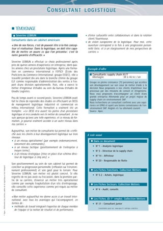 C O N S U LTA N T

LOGISTIQUE

TÉMOIGNAGE
Séverine LEBRUN

Consultante dans un cabinet américain
« Une de nos forces, c’est de pouvoir être à la fois concepteur et réalisateur. Dans la logistique, on doit être capable de mettre en œuvre ce que l’on préconise : c’est là
notre garantie d’efficacité. »
Séverine LEBRUN a effectué ce choix professionnel après
près de quinze années d’expérience en entreprise, dont quatre années chez un prestataire logistique. Après une formation en commerce international à l’EPSCI (École des
Praticiens du Commerce International, groupe ESSEC), elle a
travaillé pendant dix ans dans la branche chimie du groupe
ELF comme responsable d’administration des ventes à l’export d’une division opérationnelle. Puis, elle a exercé le
métier d’ingénieur d’études au sein du bureau d’études de
Géodis Logistics.
Peu de temps avant ce second poste, Séverine LEBRUN avait
fait le choix de reprendre des études en effectuant un DESS
de management logistique industriel et commercial en
milieu international. Cette formation a vraiment été un
tremplin : « Le DESS m’a ouvert les portes d’un prestataire
logistique et m’a conduite vers le métier de consultant. Je me
suis aperçue qu’avec une telle expérience, et ce niveau de formation, je pourrai vraiment accéder à un autre niveau dans
ma carrière. »

© Apec - Référentiel des métiers cadres de la logistique et du transport

Aujourd’hui, son métier de consultante lui permet de « réfléchir avec les clients à leur développement logistique sur trois
niveaux :
• à un niveau opérationnel (par exemple ordonnancement,
lancement des commandes),
• à un niveau tactique (positionnement de l’entreprise à
moyen terme),
• à un niveau stratégique (mise en place d’un schéma directeur de logistique à cinq ans). »
Son positionnement au sein de son cabinet lui permet de
concilier sa progression personnelle (réflexion sur l’environnement professionnel) et son goût pour le terrain. Pour
Séverine LEBRUN, son métier est plutôt concret. Si elle
regrette de ne pas avoir eu l’occasion, dans la première partie de sa carrière, d’exercer un métier très opérationnel
comme par exemple l’exploitation d’un site d’entreposage,
elle conseille cette expérience comme pré-requis au métier
de consultant.
« Mon métier aujourd’hui me donne accès à un travail international, avec tous les avantages qui l’accompagnent, en
termes de :
• méthodes de travail intégrant l’expertise de chaque membre
de l’équipe et la notion de résultat et de performance,

• d’inter culturalité entre collaborateurs et dans la relation
client / fournisseur,
vision européenne de la logistique. Pour moi, cette
ouverture correspond à la fois à une progression personnelle forte, et à un élargissement de mes perspectives de
carrière. »

• de

Exemple d’offre
■ Consultants supply chain H / F

Allemagne

38 à 46 kE / an

Groupe en pleine croissance (70 personnes) qui accélère
son développement sur son cœur de métier d’aide à la
décision Nous proposons à nos clients d’optimiser leur
processus par des missions de conseil et d’ingénierie.
Nous vous proposons d’accompagner un client d’une
grande entreprise Allemande pour un projet majeur de
supply chain en environnement SAP.
Nous recherchons un consultant confirmé avec une expérience en GPAO et ayant une bonne connaissance de l’environnement SAP. Anglais et / ou allemand courant
Source : Apec

A voir aussi
Dans ce document

•
•
•
•

N°1 - Analyste logistique
N°3 - Directeur de la supply chain
N°14 - Affréteur
N°20 - Responsable de flotte

Les Fiches Fonctions. Collection Métiers

•

N°3.2 - Achats, logistique

Les Fiches Secteurs. Collection Métiers

•

N°4 - Audit, conseils

Les Fiches JD-1er emploi. Collection Métiers

•

N°J1 - Consultant junior
Consultables aussi sur : www.apec.fr, rubrique « marché »

 