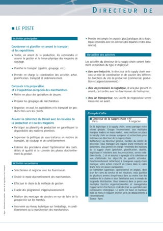 DIRECTEUR

DE

LE POSTE
Activités principales

Coordonner et planifier en amont le transport
et les expéditions

• Traiter,

en amont de la production, les commandes et
assurer la gestion et la tenue physique des magasins de
stockage.

• Planifier le transport (qualité, groupage, etc.).
• Prendre

en charge la coordination des activités achat,
planification, transport et ordonnancement.

Concourir à la préparation
et à l’expédition-réception des marchandises

• Mettre en place des opérations de douane.
• Préparer les groupages de marchandises.

• Prendre en compte les aspects plus juridiques de la logistique (relations avec les services des douanes et des assurances).

Variabilité des activités
Les activités du directeur de la supply chain varient fortement en fonction du type d’employeur :

• dans une industrie, le directeur de la supply chain exercera un rôle de coordination et de soutien des différentes fonctions du site de production (commercial, production et approvisionnement) ;

• chez un prestataire de logistique, il sera plus présent en
amont, c’est-à-dire avec les fournisseurs de l’entreprise ;

• chez un transporteur, ses talents de négociateur seront
mieux mis en avant.

• Organiser, en aval, les expéditions et le transport des produits finis vers les clients.

Exemple d’offre

Assurer la cohérence du travail avec les besoins de
la production et / ou des magasins

■ Directeur de la supply chain H / F

• Participer

De la logistique à la supply chain, venez partager notre
vision globale. Groupe International, aux multiples
marques leaders en mass market, nous mettons en place
la supply chain au niveau européen et recherchons pour
la France un directeur de la supply chain.
Rattaché(e) au Directeur général, membre du comité de
direction, vous managez une équipe d’une trentaine de
personnes. Vous prenez en charge l’ensemble des maillons
de la supply chain (prévision, planification, dualité,
logistique et relations avec les prestataires, service relation clients…) et en assurez la synergie et la cohésion en
vue d’atteindre les objectifs de qualité attendus.
Fonctionnellement rattaché(e) à l’european supply chain
manager, votre action s’inscrit en France dans le cadre
d’une mise en œuvre européenne.
De formation supérieure, opérationnel en anglais, doté
d’un fort sens du service et des résultats, vous justifiez
de plusieurs années d’expérience dans au moins l’un des
maillons de la chaîne et êtes familiarisé avec le monde de
la grande distribution. Vous trouverez dans ce poste aux
multiples facettes organisationnelles et managériales
l’opportunité d’orchestrer et de décliner au quotidien une
composante stratégique. Le poste est basé en banlieue
nord de Paris et requiert environ 20 % de déplacements à
l’international.
Source : Apec

au planning de production en garantissant la
disponibilité des matières premières.

• Superviser

la politique de sous-traitance en matière de
transport, de stockage et de conditionnement.

• Élaborer

des procédures visant l’optimisation des coûts,
délais et qualité et le contrôle des phases d’acheminement du produit.

© Apec - Référentiel des métiers cadres de la logistique et du transport

Activités secondaires

• Sélectionner et négocier avec les fournisseurs.
• Choisir le mode d’acheminement des marchandises.
• Effectuer le choix de la méthode de gestion.
• Établir des programmes d’approvisionnement.
• Réaliser des montages de dossiers en vue de faire de la
prospective sur les marchés.

• Intervenir au niveau technique sur l’emballage, le conditionnement ou la manutention des marchandises.

Paris

A négocier

 