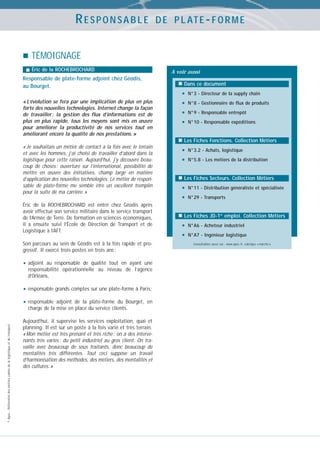 RESPONSABLE

D E P L AT E - F O R M E

TÉMOIGNAGE
Éric de la ROCHEBROCHARD

Responsable de plate-forme adjoint chez Géodis,
au Bourget.
« L’évolution se fera par une implication de plus en plus
forte des nouvelles technologies. Internet change la façon
de travailler : la gestion des flux d’informations est de
plus en plus rapide, tous les moyens sont mis en œuvre
pour améliorer la productivité de nos services tout en
améliorant encore la qualité de nos prestations. »

A voir aussi
Dans ce document

•
•
•
•

N°3 - Directeur de la supply chain
N°8 - Gestionnaire de flux de produits
N°9 - Responsable entrepôt
N°10 - Responsable expéditions

Les Fiches Fonctions. Collection Métiers
« Je souhaitais un métier de contact à la fois avec le terrain
et avec les hommes, j’ai choisi de travailler d’abord dans la
logistique pour cette raison. Aujourd’hui, j’y découvre beaucoup de choses : ouverture sur l’international, possibilité de
mettre en œuvre des initiatives, champ large en matière
d’application des nouvelles technologies. Le métier de responsable de plate-forme me semble être un excellent tremplin
pour la suite de ma carrière. »
Éric de la ROCHEBROCHARD est entré chez Géodis après
avoir effectué son service militaire dans le service transport
de l’Armée de Terre. De formation en sciences économiques,
il a ensuite suivi l’École de Direction de Transport et de
Logistique à l’AFT.
Son parcours au sein de Géodis est à la fois rapide et progressif. Il exercé trois postes en trois ans :

• adjoint

au responsable de qualité tout en ayant une
responsabilité opérationnelle au niveau de l’agence
d’Orléans,

• responsable grands comptes sur une plate-forme à Paris,
• responsable

© Apec - Référentiel des métiers cadres de la logistique et du transport

adjoint de la plate-forme du Bourget, en
charge de la mise en place du service clients.

Aujourd’hui, il supervise les services exploitation, quai et
planning. Il est sur un poste à la fois varié et très terrain.
« Mon métier est très prenant et très riche : on a des intervenants très variés : du petit industriel au gros client. On travaille avec beaucoup de sous traitants, donc beaucoup de
mentalités très différentes. Tout ceci suppose un travail
d’harmonisation des méthodes, des métiers, des mentalités et
des cultures. »

•
•

N°3.2 - Achats, logistique
N°5.8 - Les métiers de la distribution

Les Fiches Secteurs. Collection Métiers

•
•

N°11 - Distribution généraliste et spécialisée
N°29 - Transports

Les Fiches JD-1er emploi. Collection Métiers

•
•

N°A6 - Acheteur industriel
N°A7 - Ingénieur logistique
Consultables aussi sur : www.apec.fr, rubrique « marché »

 