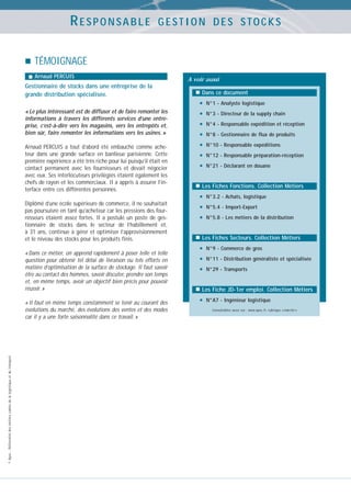 RESPONSABLE

GESTION DES STOCKS

TÉMOIGNAGE
Arnaud PERCUIS

Gestionnaire de stocks dans une entreprise de la
grande distribution spécialisée.
« Le plus intéressant est de diffuser et de faire remonter les
informations à travers les différents services d’une entreprise, c’est-à-dire vers les magasins, vers les entrepôts et,
bien sûr, faire remonter les informations vers les usines. »
Arnaud PERCUIS a tout d’abord été embauché comme acheteur dans une grande surface en banlieue parisienne. Cette
première expérience a été très riche pour lui puisqu’il était en
contact permanent avec les fournisseurs et devait négocier
avec eux. Ses interlocuteurs privilégiés étaient également les
chefs de rayon et les commerciaux. Il a appris à assurer l’interface entre ces différentes personnes.
Diplômé d’une école supérieure de commerce, il ne souhaitait
pas poursuivre en tant qu’acheteur car les pressions des fournisseurs étaient assez fortes. Il a postulé un poste de gestionnaire de stocks dans le secteur de l’habillement et,
à 31 ans, continue à gérer et optimiser l’approvisionnement
et le niveau des stocks pour les produits finis.
« Dans ce métier, on apprend rapidement à poser telle et telle
question pour obtenir tel délai de livraison ou tels efforts en
matière d’optimisation de la surface de stockage. Il faut savoir
être au contact des hommes, savoir discuter, prendre son temps
et, en même temps, avoir un objectif bien précis pour pouvoir
réussir. »

© Apec - Référentiel des métiers cadres de la logistique et du transport

« Il faut en même temps constamment se tenir au courant des
évolutions du marché, des évolutions des ventes et des modes
car il y a une forte saisonnalité dans ce travail. »

A voir aussi
Dans ce document

•
•
•
•
•
•
•

N°1 - Analyste logistique
N°3 - Directeur de la supply chain
N°4 - Responsable expédition et réception
N°8 - Gestionnaire de flux de produits
N°10 - Responsable expéditions
N°12 - Responsable préparation-réception
N°21 - Déclarant en douane

Les Fiches Fonctions. Collection Métiers

•
•
•

N°3.2 - Achats, logistique
N°5.4 - Import-Export
N°5.8 - Les métiers de la distribution

Les Fiches Secteurs. Collection Métiers

•
•
•

N°9 - Commerce de gros
N°11 - Distribution généraliste et spécialisée
N°29 - Transports

Les Fiche JD-1er emploi. Collection Métiers

•

N°A7 - Ingénieur logistique
Consultables aussi sur : www.apec.fr, rubrique « marché »

 
