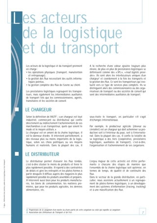 L es acteurs
de la logistique
et du transport
Les acteurs de la logistique et du transport prennent
en charge :
• les opérations physiques (transport, manutention
et entreposage),
• la gestion des flux nécessitant des outils informatiques pointus,
• la gestion complète des flux de l’usine au client.
Les prestataires logistiques regroupent les transporteurs, mais également les intermédiaires auxiliaires
de transport tels que les commissionnaires, agents,
transitaires et les sociétés de conseil.

A la recherche d’une valeur ajoutée toujours plus
élevée, de plus en plus de prestataires logistiques se
définissent comme des « 3PL », « lead logistic provider ». Ils sont alors les interlocuteurs uniques d’un
chargeur2 et coordonnent à la fois les transports et
la gestion des flux. Ce sont les transporteurs qui évoluent vers ce type de services plus complets. Ils se
distinguent alors des commissionnaires ou des organisateurs de transport ou des sociétés de conseil qui
sont des intermédiaires auxiliaires de transport.

LE CHARGEUR
Selon la définition de l’AUTF3, « un chargeur est tout
industriel, commerçant ou distributeur qui confie
directement ou indirectement l’acheminement de ses
marchandises à un transporteur, quels que soient le
mode et le moyen utilisés. »
Le chargeur est en amont de la chaîne logistique, il
est le donneur d’ordre. Il intervient partiellement, à
des niveaux plus ou moins importants de la logistique, selon ses choix politiques ou ses moyens
humains et matériels. Dans la plupart des cas, il

sous-traite le transport, en particulier s’il s’agit
d’échanges internationaux.
Par exemple, le producteur agricole (éleveur ou
céréalier) est un chargeur qui doit acheminer sa production soit à l’intérieur du pays, soit à l’international. Dans la plupart des cas, il confie la totalité de
sa logistique à des tiers (coopérative, prestataires
logistiques, auxiliaires de transport), c’est-à-dire,
l’organisation et l’acheminement de ses cargaisons.

© Apec - Référentiel des métiers cadres de la logistique et du transport

LE DISTRIBUTEUR
Le distributeur permet d’assurer les flux tendus,
c’est-à-dire stocker le moins de produits et livrer le
plus rapidement possible. Il répond à des contraintes
de délais et gère les entrepôts et les plates-formes à
partir desquels il diffuse auprès des magasins le plus
rapidement possible les produits assemblés et préparés.
Il intervient aussi bien pour les produits manufacturés, les biens de consommation, les matières premières, que pour les produits agricoles, les denrées
alimentaires, etc.

L’enjeu majeur de cette activité est d’être performante à chacune des étapes de manière que
l’ensemble de la chaîne logistique soit optimisé, en
termes de temps, de qualité et de continuité des
flux.
Dans le secteur de la grande distribution, en particulier, nous assistons actuellement à un regroupement de plates-formes logistiques, à un développement des systèmes d’information (tracing, tracking)
et à une massification des flux.

2. Propriétaire de la cargaison d’un navire ou d’une partie de cette cargaison ou celui qui expédie sa cargaison.
3. Association des Utilisateurs de Transport et de Fret.

7

 