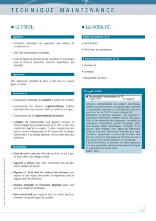 TECHNIQUE

MAINTENANCE

LE PROFIL
Diplômes

• Formation

secondaire ou supérieure aux métiers de
chaudronnerie

• DUT / BTS maintenance technique
• École d’ingénieurs généralistes ou spécialisés en mécanique
pour le matériel spécialisé (matériel frigorifique, par
exemple)

Expérience

LA MOBILITÉ
Postes précédents (P-1)

• Chef d’atelier
• Technicien de maintenance
Évolution professionnelle (P+1)

• Commercial
• Acheteur
• Responsable de flotte

Une expérience préalable de deux à cinq ans est requise
pour ce métier.

Compétences

Exemple d’offre
■ Responsable maintenance H / F

• Connaissance technique du matériel à utiliser ou à réparer.
• Connaissance

des diverses réglementations (normes
internationales) concernant l’état des outils de transport.

• Connaissance de la réglementation du travail.
• L’anglais

est indispensable pour pouvoir recevoir un
client étranger ou les fournisseurs. A ce titre, il doit être
capable de négocier en anglais. De plus, l’anglais courant
peut se révéler indispensable si le responsable technique
maintenance a en charge plusieurs ateliers dans des pays
différents.

Personnalité

Eragny (95)

A négocier

Entreprise commercialisant des produits électroniques
destinés aux professionnels et au grand public recherche
un responsable maintenance. La distribution s’effectue à
partir d’un site de 23 000 m2 situé à Eragny (95).
Rattaché(e) au directeur logistique, vous organisez et
supervisez la maintenance complète du site. Vous garantissez le fonctionnement des équipements de production
(convoyeurs, transtockeurs, chariots filo-guidés), généraux (énergie, portes automatiques, éclairage), et de
sécurité. Vous managez votre équipe de techniciens.
Garant de la sécurité, vous suivez l’évolution de la réglementation : équipements et protection incendie. Vous
gérez les contrats de maintenance et d’entretien du site et
vous assurez de la bonne réalisation des prestations.
A 28-35 ans environ, de formation technique supérieure,
vous avez une première expérience d’encadrement d’équipe
en maintenance ou travaux neufs.
Source : Apec

• Force de conviction pour défendre un devis, établi à par© Apec - Référentiel des métiers cadres de la logistique et du transport

tir d’un cahier des charges précis.

• Capacité

à animer pour faire fonctionner une ou plusieurs équipes de travail.

• Rigueur

et clarté dans les instructions données pour
assurer le bon respect des normes et réglementations en
vigueur dans la profession.

• Aisance

manuelle et résistance physique pour faire
face aux imprévus techniques.

• Sens relationnel pour négocier avec les clients (particulièrement nécessaire pour les audits)

75

 