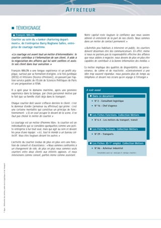 AFFRÉTEUR
TÉMOIGNAGE
François WALON

Courtier au sein du « tanker chartering department », de l’entreprise Barry Rogliano Salles, entreprise de courtage maritime.
« Le courtage est avant tout un métier d’intermédiaire : le
courtier contribue à l’information de son client, il aide à
la négociation des affaires qui lui sont confiées et assiste son client dans leur exécution. »
François WALON a une longue expérience et un profil atypique, surtout par sa formation d’origine, à la fois juridique
(DESS) et littéraire (licence d’histoire), en passant par l’option service public de l’École de Sciences Politiques de Paris
et une préparation à l’ENA.
Il a opté pour le domaine maritime, après une première
expérience dans la banque, par choix personnel motivé par
le fait que sa famille était déjà dans le transport.
Chaque courtier doit savoir s’effacer derrière le client : c’est
le donneur d’ordre (armateur ou affréteur) qui prime : c’est
une certaine mentalité qui constitue un principe de fonctionnement : « Si on veut occuper le devant de la scène, il ne
faut pas choisir le métier de courtier. »
Le courtage est un métier d’homme libre : le courtier est un
individualiste qui se considère quelquefois comme une petite entreprise à lui tout seul, mais qui agit au sein et devant
les yeux d’une équipe : « ici, tout le monde a un bureau collectif. Vous êtes toujours devant les autres. »

© Apec - Référentiel des métiers cadres de la logistique et du transport

L’activité du courtier évolue de plus en plus vers une fonction de conseil et d’assistance : « Nous sommes confrontés à
un changement de rôle, de plus en plus nous sommes seuls
courtiers entre deux clients aux intérêts opposés, et nous
intervenons comme conseil, parfois même comme assistant.

Notre capital reste toujours la confiance que nous savons
obtenir et entretenir de la part de nos clients. Nous sommes
dans un métier de contact permanent. »
« Autrefois peu habitués à intervenir en public, les courtiers
doivent désormais être des communicateurs. En effet, même
si nous ne portons pas la responsabilité effective des affaires
que nous aidons à négocier, nous devons de plus en plus être
capables de contribuer à la bonne information des médias. »
Ce métier implique des qualités de disponibilité, de persévérance, de calme et de réactivité. «Contrairement à une
idée trop souvent répandue, nous passons plus de temps au
téléphone et devant nos écrans qu’en voyage à l’étranger.»

A voir aussi
Dans ce document

•
•

N°2 - Consultant logistique
N°16 - Chef d’agence

Les Fiches Fonctions. Collection Métiers

•

N°6.4 - Les métiers du transport, transit

Les Fiches Secteurs. Collection Métiers

•

N°29 - Transports

Les Fiches JD-1er emploi. Collection Métiers

•

N°A6 - Acheteur industriel
Consultables aussi sur : www.apec.fr, rubrique « marché »

 