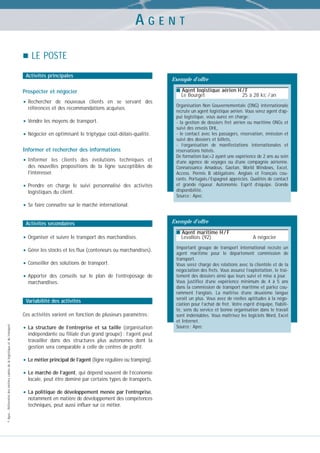 AGENT
LE POSTE
Activités principales

Prospecter et négocier

• Rechercher

de nouveaux clients en se servant des
références et des recommandations acquises.

• Vendre les moyens de transport.
• Négocier en optimisant le triptyque coût-délais-qualité.
Informer et rechercher des informations

• Informer

les clients des évolutions techniques et
des nouvelles propositions de la ligne susceptibles de
l’intéresser.

• Prendre

en charge le suivi personnalisé des activités
logistiques du client.

Exemple d’offre
■ Agent logistique aérien H / F

Le Bourget

25 à 28 kE / an

Organisation Non Gouvernementale (ONG) internationale
recrute un agent logistique aérien. Vous serez agent d’appui logistique, vous aurez en charge :
- la gestion de dossiers fret aérien ou maritime ONGs et
suivi des envois DHL,
- le contact avec les passagers, réservation, émission et
suivi des dossiers et billets,
- l’organisation de manifestations internationales et
réservations hôtels.
De formation bac+2 ayant une expérience de 2 ans au sein
d’une agence de voyages ou d’une compagnie aérienne.
Connaissance Amadeus, Gaetan, World Windows, Excel,
Access. Permis B obligatoire. Anglais et Français courants. Portugais / Espagnol appréciés. Qualités de contact
et grande rigueur. Autonomie. Esprit d’équipe. Grande
disponibilité.
Source : Apec

• Se faire connaître sur le marché international.
Activités secondaires

• Organiser et suivre le transport des marchandises.
• Gérer les stocks et les flux (conteneurs ou marchandises).
• Conseiller des solutions de transport.
• Apporter

des conseils sur le plan de l’entreposage de
marchandises.

Variabilité des activités

© Apec - Référentiel des métiers cadres de la logistique et du transport

Ces activités varient en fonction de plusieurs paramètres :

• La

structure de l’entreprise et sa taille (organisation
indépendante ou filiale d’un grand groupe) : l’agent peut
travailler dans des structures plus autonomes dont la
gestion sera comparable à celle de centres de profit.

• Le métier principal de l’agent (ligne régulière ou tramping).
• Le marché de l’agent, qui dépend souvent de l’économie
locale, peut être dominé par certains types de transports.

• La politique de développement menée par l’entreprise,
notamment en matière de développement des compétences
techniques, peut aussi influer sur ce métier.

Exemple d’offre
■ Agent maritime H / F

Levallois (92)

A négocier

Important groupe de transport international recrute un
agent maritime pour le département commission de
transport.
Vous serez chargé des relations avec la clientèle et de la
négociation des frets. Vous assurez l’exploitation, le traitement des dossiers ainsi que leurs suivi et mise à jour.
Vous justifiez d’une expérience minimum de 4 à 5 ans
dans la commission de transport maritime et parlez couramment l’anglais. La maîtrise d’une deuxième langue
serait un plus. Vous avez de réelles aptitudes à la négociation pour l’achat de fret. Votre esprit d’équipe, fiabilité, sens du service et bonne organisation dans le travail
sont indéniables. Vous maîtrisez les logiciels Word, Excel
et Internet.
Source : Apec

 