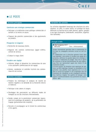 CHEF
LE POSTE
Activités principales

Construire une stratégie commerciale

• Participer à la définition d’une politique commerciale et
tarifaire et la mettre en œuvre.

Variabilité des activités
Ces activités dépendent beaucoup des structures de rattachement. En effet, le même métier est pratiqué de façon
différente en fonction de la taille (bureau, agence, groupe)
et du type d’entreprise (individuelle, association, organisation nationale).

• Proposer

des priorités commerciales et des ajustements
de produits.

Prospecter et négocier

• Rechercher de nouveaux clients.
• Négocier

des contrats commerciaux (appel d’offres,
contrat de service).

• Évaluer le risque client.
Encadrer une équipe

• Informer,

diriger et dynamiser les commerciaux de zone
et les assistants commerciaux de son équipe.

• Animer,

coordonner et contrôler l’activité des commerciaux de son secteur.

Activités secondaires

• Produire

les statistiques et analyses de marché de
manière régulière à la demande de sa hiérarchie directe
et indirecte.

• Participer à des salons et congrès.
• Développer
© Apec - Référentiel des métiers cadres de la logistique et du transport

des partenariats sur différents modes de
transport ou sur des structures internationales.

• Rendre

compte de la pénétration commerciale (ajustement de la politique de produits), de la performance de
l’équipe (présentation des résultats).

• Recruter

et accompagner sur le terrain les commerciaux
et les agents.

Exemple d’offre
■ Chef d’agence H / F

Marseille

Fixe + intéressement

Groupe international spécialisé dans la manutention de
fret pour les compagnies aériennes recrute un chef d’agence.
En collaboration avec la direction générale France dont
vous dépendez, vous animez et encadrez une équipe de 8
personnes, définissez les grandes lignes de la stratégie et
participez à l’élaboration du budget. Vous êtes le garant
de la gestion et du bon fonctionnement de votre agence,
vous êtes son représentant auprès des clients et des
institutions locales.
A 30 ans environ, de formation école supérieure de commerce ou DESS logistique transport ou autodidacte à fort
potentiel, vous justifiez d’une expérience de 2 à 3 ans
dans le secteur du transport et de la logistique chez des
transitaires de « Handling » ou des compagnies aériennes.
Vous maîtrisez l’anglais. Vos qualités de manager, votre
rigueur et professionnalisme vous permettent de réussir.
Source : Apec

 