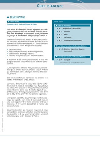 CHEF

D ’A G E N C E

TÉMOIGNAGE
Daniel BEAU

Commercial au Port Autonome de Paris.
« Le métier de commercial consiste à proposer aux chargeurs parisiens des solutions maritimes, ou fluvio-maritimes, pour désengorger les villes et les routes par rapport
au passage de marchandises transportées par camion. »
De formation universitaire, maîtrise de droit public complétée par le DESS d’économie du transport maritime et aérien
du Professeur BAUCHET à la Sorbonne, il a exercé son métier
de commercial au travers des spécialités suivantes :

A voir aussi
Dans ce document

•
•
•
•
•

•

A mi-chemin de sa carrière professionnelle, il nous livre
quelques réflexions sur son métier et son évolution professionnelle.

•

Dans ces deux secteurs, les emplois sont peu nombreux et le
nombre d’intermédiaires tend à diminuer.

© Apec - Référentiel des métiers cadres de la logistique et du transport

J’ai réussi à demeurer dans le secteur dans lequel je souhaitais évoluer : le monde du transport par l’eau. Aujourd’hui, je
me félicite d’être resté dans ce milieu et de retrouver ainsi un
réseau relationnel qui n’a cessé de s’étoffer depuis 20 ans.
Le fil conducteur de mon parcours professionnel a été donné
dès le début de ma carrière lors mes premières expériences.
Je m’aperçois aujourd’hui que j’ai privilégié le secteur économique par rapport à mon métier de commercial, mais j’ai
vécu le développement de ce métier commercial fondé sur le
relationnel. Il m’a permis d’approfondir la richesse des
contacts humains.
La variété des métiers que j’ai exercés me permet de mieux
comprendre les besoins des utilisateurs potentiels du monde
fluvio-maritime et de leur ‘vendre’ une prestation, un conseil
en logistique pour le Port Autonome de Paris. »

N°14 - Affréteur
N°15 - Agent
N°17 - Chef transit
N°19 - Responsable achat transport

Les Fiches Fonctions. Collection Métiers

• Affréteur maritime,
• Négociateur (Achat / Vente) de matières premières,
• Chef de marché dans l’agro-industrie,
• Conseiller en logistique au Port Autonome de Paris.

« Je n’ai pas choisi la facilité, mais je suis heureux de constater que je continue à évoluer dans deux secteurs d’activité
qui m’ont toujours attiré : le transport maritime, et les matières premières.

N°5 - Responsable d’exploitation

N°5.2 - Direction régionale et d’agence
commerciale

Les Fiches Secteurs. Collection Métiers
N°29 - Transports
Consultables aussi sur : www.apec.fr, rubrique « marché »

 