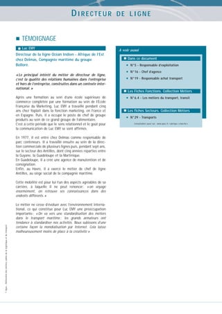 DIRECTEUR

DE LIGNE

TÉMOIGNAGE
Luc EMY

Directeur de la ligne Océan Indien - Afrique de l’Est
chez Delmas, Compagnie maritime du groupe
Bolloré.
« Le principal intérêt du métier de directeur de ligne,
c’est la qualité des relations humaines dans l’entreprise
et hors de l’entreprise, construites dans un contexte international. »
Après une formation au sein d’une école supérieure de
commerce complétée par une formation au sein de l’École
Française du Marketing, Luc EMY a travaillé pendant cinq
ans chez Yoplait dans la fonction marketing, en France et
en Espagne. Puis, il a occupé le poste de chef de groupe
produits au sein de ce grand groupe de l’alimentaire.
C’est à cette période que le sens relationnel et le goût pour
la communication de Luc EMY se sont affirmés.
En 1977, il est entré chez Delmas comme responsable de
parc conteneurs. Il a travaillé ensuite au sein de la direction commerciale de plusieurs lignes puis, pendant sept ans,
sur le secteur des Antilles, dont cinq années réparties entre
la Guyane, la Guadeloupe et la Martinique.
En Guadeloupe, il a créé une agence de manutention et de
consignation.
Enfin, au Havre, il a exercé le métier de chef de ligne
Antilles, au siège social de la compagnie maritime.

© Apec - Référentiel des métiers cadres de la logistique et du transport

Cette mobilité est pour lui l’un des aspects agréables de sa
carrière, à laquelle il ne peut renoncer : « on voyage
énormément, on retrouve ses connaissances dans des
endroits différents. »
Le métier ne cesse d’évoluer avec l’environnement international, ce qui constitue pour Luc EMY une préoccupation
importante : « On va vers une standardisation des métiers
dans le transport maritime ; les grands armateurs ont
tendance à standardiser nos activités. Nous subissons d’une
certaine façon la mondialisation par Internet. Cela laisse
malheureusement moins de place à la créativité »

A voir aussi
Dans ce document

•
•
•

N°5 - Responsable d’exploitation
N°16 - Chef d’agence
N°19 - Responsable achat transport

Les Fiches Fonctions. Collection Métiers

•

N°6.4 - Les métiers du transport, transit

Les fiches Secteurs. Collection Métiers

•

N°29 - Transports
Consultables aussi sur : www.apec.fr, rubrique « marché »

 