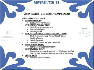 Met kennis(sen) kennis maken! 11
VORM RISICO- & INCIDENTMANAGEMENT
ORGANIEKE STRUCTUUR:
• BESTUURSGROEP:
• Bestuurlijke kerntaken.
• ONDERSTEUNINGSGROEP:
• Staf Ondersteuningsgroep;
• Unit Inlichtingen;
• Unit Logistiek.
• COMMANDOGROEP INCIDENTBESTRIJDING:
• Staf Commandogroep Incidentbestrijding
• Sectie planning;
• Sectie logistiek;
• Sectie(s) “operatiën” (maximaal 5!);
• RESPONSGROEP(EN):
• Coördinatie responseenheden;
• RESPONSEENHEDEN:
• Operationele eenheden die direct bijdragen aan het
beschermen van vitale belangen van de samenleving
• MELDKAMER:
• Calamiteitencoördinatie.
REFERENTIE 3B
 