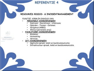 Met kennis(sen) kennis maken! 14
RESOURCES RISICO- & INCIDENTMANAGEMENT
FUNCTIE, VORM EN INHOUD VAN:
• PERSONELE VOORZIENINGEN:
• Instroom – Doorstroom – Uitstroom;
• Opleiden – Trainen – Oefenen;
• Veiligheid (ARBO);
• Welzijn (personele zorg).
• FACILITAIRE VOORZIENINGEN:
• Middelen;
• Huisvesting;
• Services.
• ICT-VOORZIENINGEN:
• Applicatie spraak, tekst en beeldcommunicatie;
• Infrastructuur spraak, tekst en beeldcommunicatie.
REFERENTIE 4
 