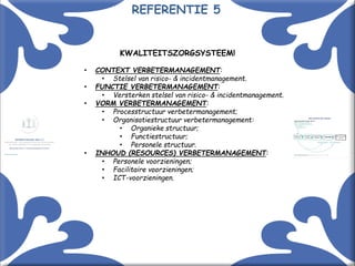 Met kennis(sen) kennis maken! 16
KWALITEITSZORGSYSTEEM!
• CONTEXT VERBETERMANAGEMENT:
• Stelsel van risico- & incidentmanagement.
• FUNCTIE VERBETERMANAGEMENT:
• Versterken stelsel van risico- & incidentmanagement.
• VORM VERBETERMANAGEMENT:
• Processtructuur verbetermanagement;
• Organisatiestructuur verbetermanagement:
• Organieke structuur;
• Functiestructuur;
• Personele structuur.
• INHOUD (RESOURCES) VERBETERMANAGEMENT:
• Personele voorzieningen;
• Facilitaire voorzieningen;
• ICT-voorzieningen.
REFERENTIE 5
 