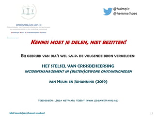 Met kennis(sen) kennis maken!
KENNIS MOET JE DELEN, NIET BEZITTEN!
BIJ GEBRUIK VAN DIA’S WEL S.V.P. DE VOLGENDE BRON VERMELDEN:
HET STELSEL VAN CRISISBEHEERSING
INCIDENTMANAGEMENT IN (BUITEN)GEWONE OMSTANDIGHEDEN
VAN HIJUM EN JOHANNINK (2019)
TEKENINGEN: LINDA WITPAARD TEKENT (WWW.LINDAWITPAARD.NL)
@huimpie
@hemmelhoes
17
 
