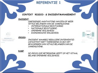 Met kennis(sen) kennis maken! 4
CONTEXT RISICO- & INCIDENTMANAGEMENT
INCIDENT:
(DREIGENDE) AANTASTING VAN EEN OF MEER
VITALE BELANGEN VAN DE SAMENLEVING:
• INTERNATIONALE RECHTSORDE;
• NATIONALE RECHTSORDE;
• OPENBARE VEILIGHEID;
• ECONOMISCHE VEILIGHEID.
CRISIS:
INCIDENT WAARBIJ REGULIERE INTERVENTIE-
CAPACITEIT NIET TOEREIKEND IS BIJ HET
BESCHERMEN VAN VITALE BELANGEN VAN DE
SAMENLEVING.
RAMP:
DE CRISIS DIE BETREKKING HEEFT OP HET VITAAL
BELANG OPENBARE VEILIGHEID.
REFERENTIE 1
 