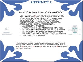 Met kennis(sen) kennis maken! 6
FUNCTIE RISICO- & INCIDENTMANAGEMENT
HET - AAN GOGME* ONTLEENDE -VERMOGEN DAT EEN
PERSOON OF GROEP IN STAAT STELT OM VORM EN
INHOUD TE GEVEN AAN DE VEILIGHEIDSKETEN
(PREVENTIE, PREPARATIE, RESPONS EN HERSTEL),
GERICHT OP DE VOLGENDE PRIORITEITEN:
• BESCHERMEN VAN MENSEN;
• STABILISEREN VAN DE RISICOVOLLE SITUATIE;
• BESCHERMEN VAN ZAKEN EN HET MILIEU/NATUUR;
• BESCHERMEN VAN VITALE INFRASTRUCTUUR EN
CONTINUÏTIET VAN VITALE SECTOREN/PROCESSEN;
• VERGAREN VAN BEWIJZEN.
* GOGME ALS SYNONIEM VOOR KENNIS (PERSOON) EN COMPETENTIE
(GROEP) EN ALS ACRONIEM VOOR CONTEXT- EN TAAKRELEVANTE DATA
OVER DE GEBEURTENIS, OORZAAK, GEVOLG, (GETROFFEN) MAATREGELEN
EN EFFECT DAARVAN .
REFERENTIE 2
 