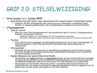 Met kennis(sen) kennis maken!
GRIP 2.0: STELSELWIJZIGING!
• Vorm wijzigt t.o.v. huidige GRIP:
– Geen bestuurlijk (19e eeuw), maar operationeel (21e eeuw) primaat incidentbestrijding!
• Delegatie van OOV-bevoegdheden door bestuur aan een ‘commandant incidentbestrijding’.
Vereist o.a. aanpassing Gemeentewet, Wet veiligheidsregio en Algemene wet bestuursrecht.
• Uitgangspunten:
– Span of control:
• Elke actor heeft één leidinggevende met een aanvaardbare span of control: 1 leidinggevende op
minimaal 3 en maximaal 7 actoren.
– Commando: bepalen wat er moet gebeuren, hoe dat moet gebeuren en waarmee;
– Coördinatie: afstemmen zonder te (kunnen) treden in elkaars functionele, territoriale of juridische TBV.
– Flexibel:
• Vorm volgt het werk: aanpasbaar aan (dreigende) aantasting van een of meer vitale belangen; all
hazard en ongeacht of getroffen gebied wordt doorsneden door gemeentegrenzen of
regiogrenzen.
– Interoperabel:
• Betrokken partijen stellen resources ter beschikking om gezamenlijk vorm en inhoud te geven
aan op het incident af te stemmen bestuurlijke en operationele kerntaken bij het beschermen
van vitale belangen samenleving.
– Gogme (Bargoens voor gezond boerenverstand):
• Als synoniem voor kennis (persoon) en competentie (groep): het door (collectief) leren verkregen
vermogen dat een persoon of groep in staat stelt om (gezamenlijk) vorm en inhoud te geven aan
een (gemeenschappelijke) taak bij het beschermen van vitale belangen van de samenleving;
• Als acroniem voor de minimale inhoud van context- en taakrelevante data ten behoeve van
(collectief) leren: de analyse van rationeel of empirisch waargenomen feiten en gegevens over de
gebeurtenis, oorzaak, gevolg, maatregelen en het effect daarvan.
7
 