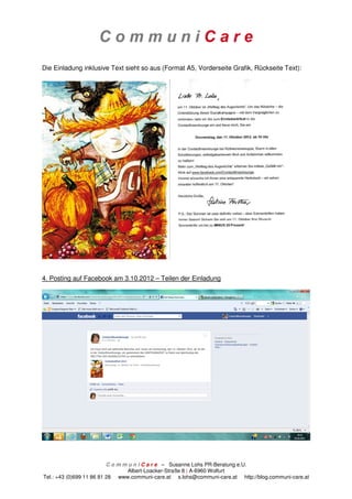 Die Einladung inklusive Text sieht so aus (Format A5, Vorderseite Grafik, Rückseite Text):




4. Posting auf Facebook am 3.10.2012 – Teilen der Einladung




                          C o m m u n i C a r e – Susanne Lohs PR-Beratung e.U.
                                  Albert-Loacker-Straße 8 | A-6960 Wolfurt
Tel.: +43 (0)699 11 86 81 28 www.communi-care.at s.lohs@communi-care.at http://blog.communi-care.at
 