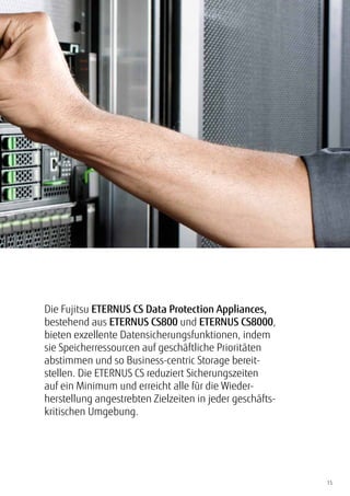 15
Die Fujitsu ETERNUS CS Data Protection Appliances,
bestehend aus ETERNUS CS800 und ETERNUS CS8000,
bieten exzellente Datensicherungsfunktionen, indem
sie Speicherressourcen auf geschäftliche Prioritäten
abstimmen und so Business-centric Storage bereit-
stellen. Die ETERNUS CS reduziert Sicherungszeiten
auf ein Minimum und erreicht alle für die Wieder-
herstellung angestrebten Zielzeiten in jeder geschäfts-
kritischen Umgebung.
 