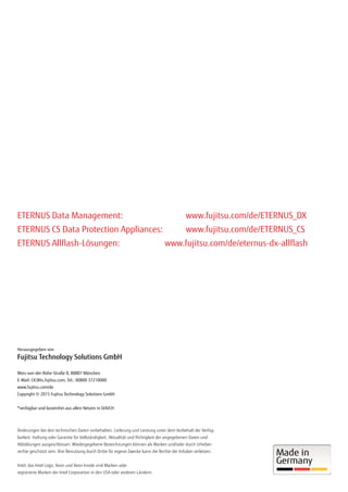 Herausgegeben von
Fujitsu Technology Solutions GmbH
Mies-van-der-Rohe-Straße 8, 80807 München
E-Mail: CIC@ts.fujitsu.com; Tel.: 00800 37210000
www.fujitsu.com/de
Copyright © 2015 Fujitsu Technology Solutions GmbH
*verfügbar und kostenfrei aus allen Netzen in D/A/CH
Änderungen bei den technischen Daten vorbehalten. Lieferung und Leistung unter dem Vorbehalt der Verfüg-
barkeit. Haftung oder Garantie für Vollständigkeit, Aktualität und Richtigkeit der angegebenen Daten und
Abbildungen ausgeschlossen. Wiedergegebene Bezeichnungen können als Marken und/oder durch Urheber-
rechte geschützt sein. Ihre Benutzung durch Dritte für eigene Zwecke kann die Rechte der Inhaber verletzen.
Intel, das Intel Logo, Xeon und Xeon Inside sind Marken oder
registrierte Marken der Intel Corporation in den USA oder anderen Ländern.
ETERNUS Data Management: 			 www.fujitsu.com/de/ETERNUS_DX
ETERNUS CS Data Protection Appliances: 	 www.fujitsu.com/de/ETERNUS_CS
ETERNUS Allflash-Lösungen: 			 www.fujitsu.com/de/eternus-dx-allflash
 