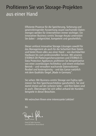 33
Profitieren Sie von Storage-Projekten
aus einer Hand
Effiziente Prozesse für die Speicherung, Sicherung und
gewinnbringender Auswertung rasant wachsender Daten-
mengen werden für Unternehmen immer wichtiger. Ein
innovativer Business-centric Storage-Ansatz unterstützt
Sie dabei – zielgerichtet, kompetent und ganzheitlich.
Dieser umfasst innovative Storage-Lösungen sowohl für
das Management als auch für die Sicherheit Ihrer Daten
und bietet Ihnen alles aus einer Hand – von durchdachter
Hardware bis zum professionellen Service. Mit unseren
ETERNUS DX Plattenspeichersystemen und ETERNUS CS
Data Protection Appliances profitieren Sie beispielsweise
von einer zuverlässigen Architektur und einem einfachen
Betrieb – und verwalten wachsende Datenvolumen
flexibel und kostengünstig – und das Ganze natürlich
mit dem Qualitäts-Siegel „Made in Germany“.
Sie sehen: Mit Business-centric Storage von Fujitsu opti-
mieren Sie Ihre Speicherarchitektur ganzheitlich. Sie sind
damit immer auf der sicheren Seite – und Ihre Daten sind
es auch. Überzeugen Sie sich selbst anhand der Kunden-
beispiele in dieser Broschüre.
Wir wünschen Ihnen eine interessante Lektüre!
Ihr
Rupert Lehner
Head of Sales Germany
Geschäftsführer Deutschland
 