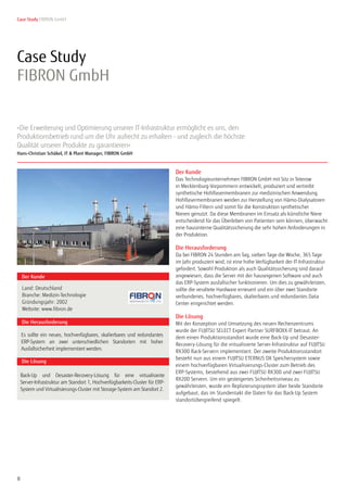 8
»Die Erweiterung und Optimierung unserer IT-Infrastruktur ermöglicht es uns, den
Produktionsbetrieb rund um die Uhr aufrecht zu erhalten - und zugleich die höchste
Qualität unserer Produkte zu garantieren«
Hans-Christian Schäkel, IT & Plant Manager, FIBRON GmbH
Case Study FIBRON GmbH
Seite 1 von 2
Case Study
FIBRON GmbH
Der Kunde
Die Lösung
Back-Up und Desaster-Recovery-Lösung für eine virtualisierte
Server-Infrastruktur am Standort 1, Hochverfügbarkeits-Cluster für ERP-
System und Virtualisierungs-Cluster mit Storage-System am Standort 2.
Die Herausforderung
Land: Deutschland
Branche: Medizin-Technologie
Gründungsjahr: 2002
Website: www.fibron.de
Es sollte ein neues, hochverfügbares, skalierbares und redundantes
ERP-System an zwei unterschiedlichen Standorten mit hoher
Ausfallsicherheit implementiert werden.
Der Kunde
Das Technologieunternehmen FIBRON GmbH mit Sitz in Teterow
in Mecklenburg-Vorpommern entwickelt, produziert und vertreibt
synthetische Hohlfasermembranen zur medizinischen Anwendung.
Hohlfasermembranen werden zur Herstellung von Hämo-Dialysatoren
und Hämo-Filtern und somit für die Konstruktion synthetischer
Nieren genutzt. Da diese Membranen im Einsatz als künstliche Niere
entscheidend für das Überleben von Patienten sein können, überwacht
eine hausinterne Qualitätssicherung die sehr hohen Anforderungen in
der Produktion.
Die Herausforderung
Da bei FIBRON 24 Stunden am Tag, sieben Tage die Woche, 365 Tage
im Jahr produziert wird, ist eine hohe Verfügbarkeit der IT-Infrastruktur
gefordert. Sowohl Produktion als auch Qualitätssicherung sind darauf
angewiesen, dass die Server mit der hauseigenen Software und auch
das ERP-System ausfallsicher funktionieren. Um dies zu gewährleisten,
sollte die veraltete Hardware erneuert und ein über zwei Standorte
verbundenes, hochverfügbares, skalierbares und redundantes Data
Center eingerichtet werden.
Die Lösung
Mit der Konzeption und Umsetzung des neuen Rechenzentrums
wurde der FUJITSU SELECT Expert Partner SURFBOXX-IT betraut. An
dem einen Produktionsstandort wurde eine Back-Up und Desaster-
Recovery-Lösung für die virtualisierte Server-Infrastruktur auf FUJITSU
RX300 Rack-Servern implementiert. Der zweite Produktionsstandort
besteht nun aus einem FUJITSU ETERNUS DX Speichersystem sowie
einem hochverfügbaren Virtualisierungs-Cluster zum Betrieb des
ERP-Systems, bestehend aus zwei FUJITSU RX300 und zwei FUJITSU
RX200 Servern. Um ein gesteigertes Sicherheitsniveau zu
gewährleisten, wurde ein Replizierungssystem über beide Standorte
aufgebaut, das im Stundentakt die Daten für das Back-Up System
standortübergreifend spiegelt.
 