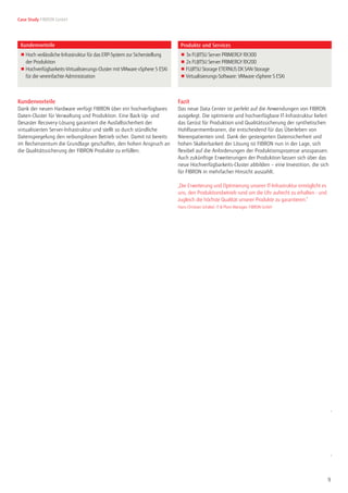 9
Case Study FIBRON GmbH
Seite 2 von 2
© Copyright 2015 Alle Rechte vorbehalten, insbesondere gewerbliche Schutzrechte.
Änderung von technischen Daten sowie Lieferbarkeit vorbehalten. Haftung oder Garantie für
Vollständigkeit, Aktualität und Richtigkeit der angegebenen Daten und Abbildungen
ausgeschlossen. Wiedergegebene Bezeichnungen können Marken und/oder Urheberrechte
sein, deren Benutzung durch Dritte für eigene Zwecke die Rechte der Inhaber verletzen kann.
Weitere Einzelheiten unter www.fujitsu.com/de/resources/navigation/terms-of-use.html
Kundenvorteile
Dank der neuen Hardware verfügt FIBRON über ein hochverfügbares
Daten-Cluster für Verwaltung und Produktion. Eine Back-Up- und
Desaster Recovery-Lösung garantiert die Ausfallsicherheit der
virtualisierten Server-Infrastruktur und stellt so durch stündliche
Datenspiegelung den reibungslosen Betrieb sicher. Damit ist bereits
im Rechenzentum die Grundlage geschaffen, den hohen Anspruch an
die Qualitätssicherung der FIBRON Produkte zu erfüllen.
Fazit
Das neue Data Center ist perfekt auf die Anwendungen von FIBRON
ausgelegt. Die optimierte und hochverfügbare IT-Infrastruktur liefert
das Gerüst für Produktion und Qualitätssicherung der synthetischen
Hohlfasermembranen, die entscheidend für das Überleben von
Nierenpatienten sind. Dank der gesteigerten Datensicherheit und
hohen Skalierbarkeit der Lösung ist FIBRON nun in der Lage, sich
flexibel auf die Anforderungen der Produktionsprozesse anzupassen.
Auch zukünftige Erweiterungen der Produktion lassen sich über das
neue Hochverfügbarkeits-Cluster abbilden – eine Investition, die sich
für FIBRON in mehrfacher Hinsicht auszahlt.
„Die Erweiterung und Optimierung unserer IT-Infrastruktur ermöglicht es
uns, den Produktionsbetrieb rund um die Uhr aufrecht zu erhalten - und
zugleich die höchste Qualität unserer Produkte zu garantieren.”
Hans-Christian Schäkel, IT & Plant Manager, FIBRON GmbH
Kundenvorteile Produkte und Services
■ Hoch verlässliche Infrastruktur für das ERP-System zur Sicherstellung
der Produktion
■ Hochverfügbarkeits-Virtualisierungs-Cluster mit VMware vSphere 5 ESXi
für die vereinfachte Administration
■ 3x FUJITSU Server PRIMERGY RX300
■ 2x FUJITSU Server PRIMERGY RX200
■ FUJITSU Storage ETERNUS DX SAN-Storage
■ Virtualisierungs-Software: VMware vSphere 5 ESXi
In Zusammenarbeit mit Kontakt
FUJITSU
Phone: +44 (0) 870 242 7998
E-Mail: cic@ts.fujitsu.com
Website: www.fujitsu.com/de
2015-01-20www.surfboxx-it.de
 