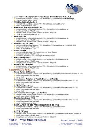 Mnet srl – Mynet Internet Solutions Copyright© Mnet s.r.l. 1995-2012
——————————————————————————————————————————————————————————————————
Via Imre Nagy, 7 - 46100 Mantova E-mail: info@mynet.it - www.mynet.it
Tel. 0376 263639 - Fax. 0376 269304 P.I. e CF 01762150207 – C.C.I.A.A. 180021
 Associazione Nazionale Allevatori Razza Bruna Italiana A.N.A.R.B
Connettività ridondata Accesso FTTH (Fibra Ottica) c/o Head Quarter Bussolengo
VoIP attraverso Mynet Voicer
 VERONA SALDATURA S.r.l.
Connettività ridondata Accesso FTTH (Fibra Ottica) c/o Head Quarter
Fonia VoIP per tutte le Sedi
 PivaGroup Spa (Povegliano VR)
Progettazione, realizzazione Accesso FTTH (Fibra Ottica) c/o Head Quarter
Realizzazione Rete MPLS Privata
Progettazione, realizzazione Accesso IP SHDSL BIS/EFM
VoIP attraverso Mynet Voicer
 LMV Spa(VR)
Progettazione, realizzazione Accesso FTTH (Fibra Ottica) c/o Head Quarter
Realizzazione Rete MPLS Privata
Progettazione, realizzazione Accesso IP SHDSL BIS/EFM
 AGR.O.VER S.r.l. (VR)
Connettività ridondata Accesso FTTH (Fibra Ottica) c/o Head Quarter in tutte le Sedi
Realizzazione Rete MPLS Privata
Fonia VoIP per tutte le Sedi
 STULZ SpA (VR)
Connettività ridondata FTTH/radio/rame c/o Head Quarter
Realizzazione Rete MPLS Privata
Sicurezza informatica con tecnologia Mynet SecuraDSL
 UNIFORM Spa(VR)
Progettazione, realizzazione Accesso FTTH (Fibra Ottica) c/o Head Quarter
Realizzazione Rete MPLS Privata
Progettazione, realizzazione Accesso IP SHDSL BIS/EFM
 FIERA DI VICENZA (VI)
Progettazione, realizzazione Accesso FTTH (Fibra Ottica) c/o Head Quarter
Realizzazione Rete MPLS Privata
TRENTINO ALTO ADIGE
 Cassa Rurale di Fiemme
Connettività ridondata Accesso FTTH (Fibra Ottica) c/o Head Quarter Connettività tutte le Sedi
Realizzazione Rete MPLS Privata
Fonia VoIP
 Associazione Artigiani e Piccole Imprese di Trento
Connettività ridondata Accesso FTTH (Fibra Ottica) c/o Head Quarter ed in tutte le Sedi
Realizzazione Rete MPLS Privata
Fonia VoIP
 Anffas Trentino Onlus
Connettività ridondata Accesso FTTH (Fibra Ottica) c/o Head Quarter ed in tutte le Sedi
Realizzazione Rete MPLS Privata
Fonia VoIP
 APT Madonna di Campiglio e Val Rendena
Progettazione, realizzazione Accesso FTTH (Fibra Ottica) c/o Head Quarter
Realizzazione Rete MPLS Privata
 Metalsistem S.p.A. (TN)
Connettività ridondata Accesso FTTH (Fibra Ottica) c/o Head Quarter ed in tutte le Sedi
Realizzazione Rete MPLS Privata
Fonia VoIP per tutte le Sedi
 ROSA ALPINA KG DES PAOLO PIZZININI & CO (TN)
Connettività ridondata Accesso FTTH (Fibra Ottica) c/o Head Quarter
Realizzazione Rete MPLS Privata
Fonia VoIP
 Pama S.p.A. (TN)
Progettazione, realizzazione Accesso FTTH (Fibra Ottica) c/o Head Quarter e Sedi periferiche
Realizzazione Rete MPLS Privata
Progettazione, realizzazione Accesso IP SHDSL BIS/EFM
 
