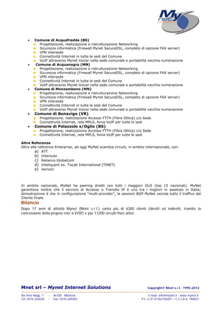 Mnet srl – Mynet Internet Solutions Copyright© Mnet s.r.l. 1995-2012
——————————————————————————————————————————————————————————————————
Via Imre Nagy, 7 - 46100 Mantova E-mail: info@mynet.it - www.mynet.it
Tel. 0376 263639 - Fax. 0376 269304 P.I. e CF 01762150207 – C.C.I.A.A. 180021
 Comune di Acquafredda (BS)
Progettazione, realizzazione e ristrutturazione Networking
Sicurezza informatica (Firewall Mynet SecuraDSL, completo di opzione FAX server)
VPN intersede
Connettività Internet in tutte le sedi del Comune
VoIP attraverso Mynet Voicer nella sede comunale e portabilità vecchia numerazione
 Comune di Acquanegra (MN)
Progettazione, realizzazione e ristrutturazione Networking
Sicurezza informatica (Firewall Mynet SecuraDSL, completo di opzione FAX server)
VPN intersede
Connettività Internet in tutte le sedi del Comune
VoIP attraverso Mynet Voicer nella sede comunale e portabilità vecchia numerazione
 Comune di Monzambano (MN)
Progettazione, realizzazione e ristrutturazione Networking
Sicurezza informatica (Firewall Mynet SecuraDSL, completo di opzione FAX server)
VPN intersede
Connettività Internet in tutte le sedi del Comune
VoIP attraverso Mynet Voicer nella sede comunale e portabilità vecchia numerazione
 Comune di Bonavigo (VR)
Progettazione, realizzazione Accesso FTTH (Fibra Ottica) c/o Sede
Connettività Internet, rete MPLS, fonia VoIP per tutte le sedi
 Comune di Palazzolo s/Oglio (BS)
Progettazione, realizzazione Accesso FTTH (Fibra Ottica) c/o Sede
Connettività Internet, rete MPLS, fonia VoIP per tutte le sedi
Altre Referenze
Oltre alle referenze Enterprise, ad oggi MyNet scambia circuiti, in ambito internazionale, con:
a) ATT
b) Interoute
c) Reliance Globalcom
d) Inteliquent ex. Tiscali International (TINET)
e) Verizon
In ambito nazionale, MyNet ha peering diretti con tutti i maggiori OLO (top 15 nazionali). MyNet
garantisce inoltre che il servizio di Accesso o Transito IP è uno tra i migliori in assoluto in Italia;
dimostrazione è che in configurazione “multi-provider”, la sessioni BGP MyNet veicola tutto il traffico del
Cliente finale.
Bilancio
Dopo 17 anni di attività Mynet (Mnet s.r.l.) conta più di 6300 clienti (diretti ed indiretti, tramite la
concessione della propria rete a VISP) e più 11200 circuiti fisici attivi.
 