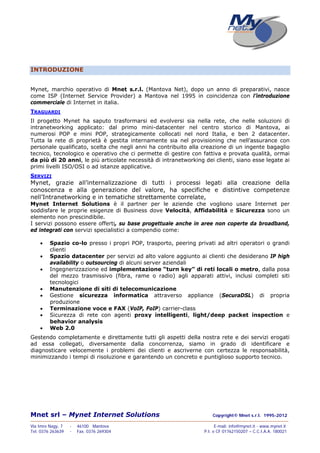 Mnet srl – Mynet Internet Solutions Copyright© Mnet s.r.l. 1995-2012
——————————————————————————————————————————————————————————————————
Via Imre Nagy, 7 - 46100 Mantova E-mail: info@mynet.it - www.mynet.it
Tel. 0376 263639 - Fax. 0376 269304 P.I. e CF 01762150207 – C.C.I.A.A. 180021
INTRODUZIONE
Mynet, marchio operativo di Mnet s.r.l. (Mantova Net), dopo un anno di preparativi, nasce
come ISP (Internet Service Provider) a Mantova nel 1995 in coincidenza con l’introduzione
commerciale di Internet in italia.
TRAGUARDI
Il progetto Mynet ha saputo trasformarsi ed evolversi sia nella rete, che nelle soluzioni di
intranetworking applicato: dal primo mini-datacenter nel centro storico di Mantova, ai
numerosi POP e mini POP, strategicamente collocati nel nord Italia, e ben 2 datacenter.
Tutta la rete di proprietà è gestita internamente sia nel provisioning che nell’assurance con
personale qualificato, scelta che negli anni ha contribuito alla creazione di un ingente bagaglio
tecnico, tecnologico e operativo che ci permette di gestire con fattiva e provata qualità, ormai
da più di 20 anni, le più articolate necessità di intranetworking dei clienti, siano esse legate ai
primi livelli ISO/OSI o ad istanze applicative.
SERVIZI
Mynet, grazie all’internalizzazione di tutti i processi legati alla creazione della
conoscenza e alla generazione del valore, ha specifiche e distintive competenze
nell’Intranetworking e in tematiche strettamente correlate,
Mynet Internet Solutions è il partner per le aziende che vogliono usare Internet per
soddisfare le proprie esigenze di Business dove Velocità, Affidabilità e Sicurezza sono un
elemento non prescindibile.
I servizi possono essere offerti, su base progettuale anche in aree non coperte da broadband,
ed integrati con servizi specialistici a compendio come:
 Spazio co-lo presso i propri POP, trasporto, peering privati ad altri operatori o grandi
clienti
 Spazio datacenter per servizi ad alto valore aggiunto ai clienti che desiderano IP high
availability o outsourcing di alcuni server aziendali
 Ingegnerizzazione ed implementazione “turn key” di reti locali o metro, dalla posa
del mezzo trasmissivo (fibra, rame o radio) agli apparati attivi, inclusi completi siti
tecnologici
 Manutenzione di siti di telecomunicazione
 Gestione sicurezza informatica attraverso appliance (SecuraDSL) di propria
produzione
 Terminazione voce e FAX (VoIP, FoIP) carrier-class
 Sicurezza di rete con agenti proxy intelligenti, light/deep packet inspection e
behavior analysis
 Web 2.0
Gestendo completamente e direttamente tutti gli aspetti della nostra rete e dei servizi erogati
ad essa collegati, diversamente dalla concorrenza, siamo in grado di identificare e
diagnosticare velocemente i problemi dei clienti e ascriverne con certezza le responsabilità,
minimizzando i tempi di risoluzione e garantendo un concreto e puntiglioso supporto tecnico.
 