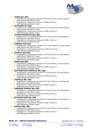 Mnet srl – Mynet Internet Solutions Copyright© Mnet s.r.l. 1995-2012
——————————————————————————————————————————————————————————————————
Via Imre Nagy, 7 - 46100 Mantova E-mail: info@mynet.it - www.mynet.it
Tel. 0376 263639 - Fax. 0376 269304 P.I. e CF 01762150207 – C.C.I.A.A. 180021
 IVARS SpA (BS)
Progettazione, realizzazione Accesso FTTH (Fibra Ottica) c/o Head Quarter
Realizzazione Rete MPLS Privata
Progettazione, realizzazione Accesso IP XDSL di back-up
VoIP attraverso Mynet Voicer
 RS STAMPI Srl (BS)
Progettazione, realizzazione Accesso FTTH (Fibra Ottica) c/o Head Quarter
Realizzazione Rete MPLS Privata
Progettazione, realizzazione Accesso IP XDSL di back-up
VoIP attraverso Mynet Voicer
 VITERIE OROBICHE SpA (BS)
Progettazione, realizzazione Accesso FTTH (Fibra Ottica) c/o Head Quarter
Realizzazione Rete MPLS Privata
Progettazione, realizzazione Accesso IP XDSL di back-up
VoIP attraverso Mynet Voicer
 MARZOLI SpA (BS)
Progettazione, realizzazione Accesso FTTH (Fibra Ottica) c/o Head Quarter
Realizzazione Rete MPLS Privata
Progettazione, realizzazione Accesso IP XDSL di back-up
VoIP attraverso Mynet Voicer
 RAVELLI SpA (BS)
Progettazione, realizzazione Accesso FTTH (Fibra Ottica) c/o Head Quarter
Realizzazione Rete MPLS Privata
Progettazione, realizzazione Accesso IP XDSL di back-up
VoIP attraverso Mynet Voicer
 SIRSA SpA (BS)
Progettazione, realizzazione Accesso FTTH (Fibra Ottica) c/o Head Quarter
Realizzazione Rete MPLS Privata
Progettazione, realizzazione Accesso IP XDSL di back-up
VoIP attraverso Mynet Voicer
 BOTTONIFICIO PASTELLO SRL (BS)
Progettazione, realizzazione Accesso FTTH (Fibra Ottica) c/o Head Quarter
Realizzazione Rete MPLS Privata
Progettazione, realizzazione Accesso IP XDSL di back-up
VoIP attraverso Mynet Voicer
 CROPELLI SRL (BS)
Progettazione, realizzazione Accesso FTTH (Fibra Ottica) c/o Head Quarter
Realizzazione Rete MPLS Privata
Progettazione, realizzazione Accesso IP XDSL di back-up
VoIP attraverso Mynet Voicer
 FONDERIE MARINI SRL (BS)
Progettazione, realizzazione Accesso FTTH (Fibra Ottica) c/o Head Quarter
Realizzazione Rete MPLS Privata
Progettazione, realizzazione Accesso IP XDSL di back-up
VoIP attraverso Mynet Voicer
 BEVANDE CUNI SRL (BS)
Progettazione, realizzazione Accesso FTTH (Fibra Ottica) c/o Head Quarter
Realizzazione Rete MPLS Privata
Progettazione, realizzazione Accesso IP XDSL di back-up
VoIP attraverso Mynet Voicer
 SIPITEX SRL (BS)
Progettazione, realizzazione Accesso FTTH (Fibra Ottica) c/o Head Quarter
Realizzazione Rete MPLS Privata
Progettazione, realizzazione Accesso IP XDSL di back-up
VoIP attraverso Mynet Voicer
 