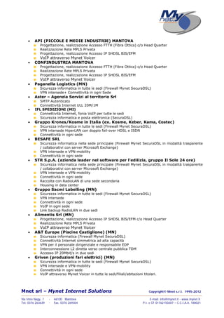 Mnet srl – Mynet Internet Solutions Copyright© Mnet s.r.l. 1995-2012
——————————————————————————————————————————————————————————————————
Via Imre Nagy, 7 - 46100 Mantova E-mail: info@mynet.it - www.mynet.it
Tel. 0376 263639 - Fax. 0376 269304 P.I. e CF 01762150207 – C.C.I.A.A. 180021
 API (PICCOLE E MEDIE INDUSTRIE) MANTOVA
Progettazione, realizzazione Accesso FTTH (Fibra Ottica) c/o Head Quarter
Realizzazione Rete MPLS Privata
Progettazione, realizzazione Accesso IP SHDSL BIS/EFM
VoIP attraverso Mynet Voicer
 CONFINDUSTRIA MANTOVA
Progettazione, realizzazione Accesso FTTH (Fibra Ottica) c/o Head Quarter
Realizzazione Rete MPLS Privata
Progettazione, realizzazione Accesso IP SHDSL BIS/EFM
VoIP attraverso Mynet Voicer
 Paganella Logistics (MN)
Sicurezza informatica in tutte le sedi (Firewall Mynet SecuraDSL)
VPN intersede+ Connettività in ogni Sede
 Aster – Agenzia Servizi al territorio Srl
SMTP Autenticato
Connettività Internet ULL 20M/1M
 IFL SPEDIZIONI (MI)
Connettività Internet, fonia VoIP per tutte le sedi
Sicurezza informatica e posta elettronica (SecuraDSL)
 Gruppo Krones/Kosme in Italia (ex. Kosme, Keber, Kama, Costec)
Sicurezza informatica in tutte le sedi (Firewall Mynet SecuraDSL)
VPN intersede HiperLAN con doppio fail-over HDSL e ISDN
Connettività in ogni sede
 BESAFE SRL
Sicurezza informatica nella sede principale (Firewall Mynet SecuraDSL in modalità trasparente
/ collaborativi con server Microsoft Exchange)
VPN intersede e VPN-mobility
Connettività in ogni sede
 STR S.p.A. (azienda leader nel software per l’edilizia, gruppo Il Sole 24 ore)
Sicurezza informatica nella sede principale (Firewall Mynet SecuraDSL in modalità trasparente
/ collaborativi con server Microsoft Exchange)
VPN intersede e VPN-mobility
Connettività in ogni sede
Raccolta con RadioLAN di una sede secondaria
Housing in data center
 Gruppo Sacmi Labelling (MN)
Sicurezza informatica in tutte le sedi (Firewall Mynet SecuraDSL)
VPN intersede
Connettività in ogni sede
VoIP in ogni sede
Link backup RadioLAN in due sedi
 Alimentis Srl (MN)
Progettazione, realizzazione Accesso IP SHDSL BIS/EFM c/o Head Quarter
Realizzazione Rete MPLS Privata
VoIP attraverso Mynet Voicer
 A&T Europe (Piscine Castiglione) (MN)
Sicurezza informatica (Firewall Mynet SecuraDSL)
Connettività Internet simmetrica ad alta capacità
VPN per il personale dirigenziale e responsabile EDP
Interconnessione L2 diretta verso centrale pubblica TDM
Accesso IP 20Mbit/s in due sedi
 Griven (produzioni fari elettrici) (MN)
Sicurezza informatica in tutte le sedi (Firewall Mynet SecuraDSL)
VPN intersede e VPN-mobility
Connettività in ogni sede
VoIP attraverso Mynet Voicer in tutte le sedi/filiali/abitazioni titolari.
 
