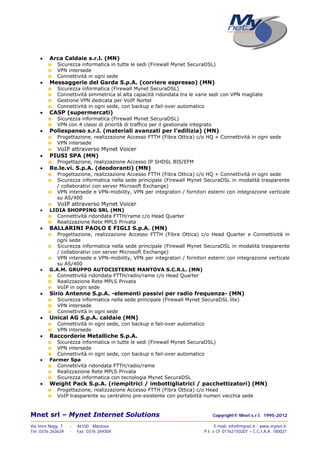 Mnet srl – Mynet Internet Solutions Copyright© Mnet s.r.l. 1995-2012
——————————————————————————————————————————————————————————————————
Via Imre Nagy, 7 - 46100 Mantova E-mail: info@mynet.it - www.mynet.it
Tel. 0376 263639 - Fax. 0376 269304 P.I. e CF 01762150207 – C.C.I.A.A. 180021
 Arca Caldaie s.r.l. (MN)
Sicurezza informatica in tutte le sedi (Firewall Mynet SecuraDSL)
VPN intersede
Connettività in ogni sede
 Messaggerie del Garda S.p.A. (corriere espresso) (MN)
Sicurezza informatica (Firewall Mynet SecuraDSL)
Connettività simmetrica al alta capacità ridondata tra le varie sedi con VPN magliate
Gestione VPN dedicata per VoIP Nortel
Connettività in ogni sede, con backup e fail-over automatico
 CASP (supermercati)
Sicurezza informatica (Firewall Mynet SecuraDSL)
VPN con 4 classi di priorità di traffico per il gestionale integrato
 Poliespanso s.r.l. (materiali avanzati per l’edilizia) (MN)
Progettazione, realizzazione Accesso FTTH (Fibra Ottica) c/o HQ + Connettività in ogni sede
VPN intersede
VoIP attraverso Mynet Voicer
 PIUSI SPA (MN)
Progettazione, realizzazione Accesso IP SHDSL BIS/EFM
 Re.le.vi. S.p.A. (deodoranti) (MN)
Progettazione, realizzazione Accesso FTTH (Fibra Ottica) c/o HQ + Connettività in ogni sede
Sicurezza informatica nella sede principale (Firewall Mynet SecuraDSL in modalità trasparente
/ collaborativi con server Microsoft Exchange)
VPN intersede e VPN-mobility, VPN per integratori / fornitori esterni con integrazione verticale
su AS/400
VoIP attraverso Mynet Voicer
 LIDIA SHOPPING SRL (MN)
Connettività ridondata FTTH/rame c/o Head Quarter
Realizzazione Rete MPLS Privata
 BALLARINI PAOLO E FIGLI S.p.A. (MN)
Progettazione, realizzazione Accesso FTTH (Fibra Ottica) c/o Head Quarter e Connettività in
ogni sede
Sicurezza informatica nella sede principale (Firewall Mynet SecuraDSL in modalità trasparente
/ collaborativi con server Microsoft Exchange)
VPN intersede e VPN-mobility, VPN per integratori / fornitori esterni con integrazione verticale
su AS/400
 G.A.M. GRUPPO AUTOCISTERNE MANTOVA S.C.R.L. (MN)
Connettività ridondata FTTH/radio/rame c/o Head Quarter
Realizzazione Rete MPLS Privata
VoIP in ogni sede
 Sirio Antenne S.p.A. -elementi passivi per radio frequenza- (MN)
Sicurezza informatica nella sede principale (Firewall Mynet SecuraDSL lite)
VPN intersede
Connettività in ogni sede
 Unical AG S.p.A. caldaie (MN)
Connettività in ogni sede, con backup e fail-over automatico
VPN intersede
 Raccorderie Metalliche S.p.A.
Sicurezza informatica in tutte le sedi (Firewall Mynet SecuraDSL)
VPN intersede
Connettività in ogni sede, con backup e fail-over automatico
 Farmer Spa
Connettività ridondata FTTH/radio/rame
Realizzazione Rete MPLS Privata
Sicurezza informatica con tecnologia Mynet SecuraDSL
 Weight Pack S.p.A. (riempitrici / imbottigliatrici / pacchettizatori) (MN)
Progettazione, realizzazione Accesso FTTH (Fibra Ottica) c/o Head
VoIP trasparente su centralino pre-esistente con portabilità numeri vecchia sede
 