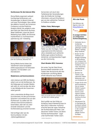 vibrio. Kommunikationsmanagement Dr. Kausch GmbH Edisonpark Haus B, Edisonstr. 2 D-85716 Unterschleißheim www.vibrio.eu
Konferenzdirektorin Sandra Finlay und der
Leiter des Fachbeirats, Alexander Holl.
Real und virtuell, lauschen und lesen: Auf
der SMX 2012 ist Beides gefragt.
Konferenzen für die Internet-Elite
Rising Media organisiert weltweit
hochwertige Konferenzen und
Ausstellungen im Bereich Internet
und neue Technologien. Dazu zählen
der eMetrics Summit, die Conversion
Conference und die Predictive
Analytics World, die zeitgleich unter
dem Dach der Data Driven Business
Week stattfinden, sowie die Search
Marketing Expo (SMX), die führende
Fachkonferenz zu Suchmaschinen-
optimierung und -marketing.
Rising Media Events bieten den
Teilnehmern einen kompakten
Erfahrungsaustausch mit führenden
Experten, mit Herstellern und
Dienstleistern.
Moderieren und kommunizieren
vibrio betreut seit 2005 die Medien-
arbeit rund um die Konferenzen. Da
die Zielgruppe auf sozialen Medien
sehr aktiv ist, sind sie über die Jahre
in den Mittelpunkt der Zusammen-
arbeit gerückt.
vibrio unterstützte die Blogs durch
Kurzinterviews mit den prominenten
Sprechern und twitterte live von den
Konferenzen. So sollten die Teil-
nehmer einen Kommunikations-
kanal haben, über den sie unter-
einander diskutieren und die
Konferenzleitung erreichen konnten.
Viel wichtiger aber war die
Kommunikation mit den
„Daheimgebliebenen“.
Sie konnten sich durch den
Twitterkanal der Veranstaltungen
über die Inhalte der Vorträge
informieren und auch Einschätzun-
gen von den zahlreichen Twitterati
im Publikum erhalten.
Fakten, Fotos, Meinungen
vibrio twitterte Zitate, Zahlen und
Fakten aus den Vorträgen, Fotos und
organisatorische Informationen.
vibrio retweetete auch zahlreiche
Äußerungen anderer Konferenz-
teilnehmer und beantwortete Fragen
aus der Community.
Chart-Breaker 2012: #smxmuc
Am ersten Tag der Data Driven
Business Week entstanden so 96
Tweets über die Accounts der drei
Konferenzen und Rising Media
erhielt relevante neue Follower.
Noch größer war der Erfolg zur
Konferenz Search Marketing Expo im
April 2012 in München: #smxmuc
erreichte dank der regen Teilnahme
der Konferenzbesucher Platz 1 der
deutschen Twitter-Charts und damit
höchste Aufmerksamkeit - sogar
unter fachfremden Twitter-Usern.
Alle Bilder: ©Rising Media, Inc
PR in der Praxis
Eine Referenz der
Agentur vibrio mit
Rising Media, Inc
In wenigen Schritten
zur erfolgreichen
Konferenzbegleitung
 Verbreiten Sie im
Vorfeld der
Konferenz die dazu
gehörigen sozialen
Medien: Hashtag,
Blog, Facebook.
 Binden Sie Ihre
Twitterati und
Blogger frühzeitig
in die Konferenz
ein. Je besser Ihre
Kommunikation im
Vorfeld ist, umso
mehr Teilnehmer
und Beachtung
gewinnt sie.
 Bereiten Sie
Tweets zu den
relevanten Fakten,
Referenten und
zum Ambiente vor.
 Sorgen Sie für eine
gute Ausstattung
wie ein starkes
WLAN im gesam-
ten Konferenz-
bereich, einen
eigenen Arbeits-
platz mit Strom-
anschluss für Ihre
Twitterati.
 Aktualisieren Sie
im Nachgang der
Konferenz laufend
Ihre Informationen
in den sozialen
Medien und
pflegen Sie Ihre
Kontakte.
info@vibrio.eu.
 