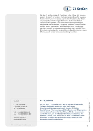 Für die C1 SetCon ist das O2-Projekt ein voller Erfolg: „Wir konnten
                                          zeigen, dass sich vorhandene Methoden an den Einzelfall anpassen
                                          lassen. Dann funktionieren sie auch in Konstellationen, für die sie
                                          ursprünglich gar nicht vorgesehen waren. Dafür braucht man
                                          allerdings Management-Know-how und Vorstellungsvermögen“,
                                          betont Dirk von der Weiden, C1 SetCon. Tatsächlich denkt von der
                                          Weiden bereits über weitere Modifikationen nach. Zum Beispiel
                                          darüber, wie sich Scrum so umgestalten lässt, dass auch Offshore-
                                          Dienstleister eingebunden werden können. Das könnte einen neuen
                                          Effizienzschub bei der Softwareentwicklung bewirken.




     Kontakt                              C1 SetCon GmbH
                                                                                                                     © C1 SetCon GmbH, Stand: August 2010




     C1 SetCon GmbH                       Als Teil der C1 Gruppe berät C1 SetCon mit dem Schwerpunkt
     Kapuzinerstraße 7a                   Software-Qualitätssicherung seit mehr als 5 Jahren
     80337 München                        branchenunabhängig anspruchsvolle Kunden. C1 SetCon
                                          beschäftigt ca. 70 sehr gut ausgebildete Berater und IT-Spezialisten
     Tel. +49(0)89 589399-0               mit mindestens 5 Jahren Berufserfahrung. Mit der Konzentration
     Fax +49(0)89 589399-25               auf Kernthemen, wie zum Beispiel die Professionalisierung des
                                          Software-Testens, kann die C1 SetCon ihren Kunden neben einer
     info@c1-setcon.de                    fundierten strategischen Beratung besonders innovative und
     www.c1-setcon.de                     kostengünstige Lösungen bieten.


Agile Entwicklung im Onsite Outsourcing
                                                                                                                 5
 