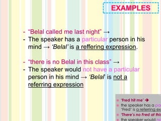 - “Belal called me last night” →
- The speaker has a particular person in his
mind → ‘Belal’ is a reffering expression.
- “there is no Belal in this class” →
- The speaker would not have a particular
person in his mind → ‘Belal’ is not a
referring expression