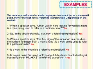 The same expression can be a referring expression or not (or, as some would
put it, may or may not have a ‘referring interpretation’), depending on the
context.
1) When a speaker says, ‘A man was in here looking for you last night’
is a man being used to refer to a particular man? Yes
2) So, in the above example, is a man a referring expression? Yes
3) When a speaker says, ‘The first sign of the monsoon is a cloud on
the horizon no bigger than a man’s hand’, is a man being used to refer
to a particular man? No
4) Is a man in this example a referring expression? No
5) Is empat puluh bis, used in ‘Empat puluh bis telah ditarik dari trayek
operasinya oleh PT. AKAS’, a referring expression? Yes