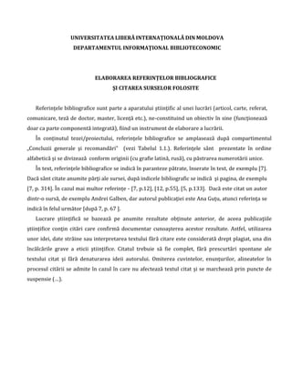 UNIVERSITATEA LIBERĂ INTERNAŢIONALĂ DIN MOLDOVA
DEPARTAMENTUL INFORMAŢIONAL BIBLIOTECONOMIC
(recomandări şi mostre în baza standardului SM ISO 690-2012 “Informare şi Documentare. Reguli
pentru prezentarea referinţelor bibliografice şi citarea resurselor de informare”, aprobat prin
hotărârea INSM nr. 871-ST din 05.04.2012)
De reţinut:
1. Referinţele bibliografice sunt parte a aparatului ştiinţific al unei lucrări (articol, carte,
referat, comunicare, teză de doctor, master, licenţă etc.), ne-constituind un obiectiv în sine
(funcţionează doar ca parte componentă integrată), fiind un instrument de elaborare a
lucrării
2. Definiţia „referinţei bibliografice”: „Datele care descriu o resursă sau o parte a acesteia,
precise şi detaliate suficient pentru a identifica resursa şi a permite localizarea acesteia
(poziţia 2.15 din SM ISO 690-2012)
3. Cerinţele de elaborare, orânduire şi citare a referinţelor bibliografice sunt destinate
(trebuie să fie învăţate şi aplicate!) autorilor şi editorilor pentru a le aplica în toate genurile
de lucrări
4. Fundament de elaborare a mostrelor: SM ISO 690-2012 “Informare şi Documentare.
Reguli pentru prezentarea referinţelor bibliografice şi citarea resurselor de
informare (aprobat prin hotărârea INSM nr. 871-ST din 05.04.2012)
5. Cunoaşterea şi aplicarea, respectarea prevederilor standardizate face parte din fenomenul
„cultura informaţiei şi a învăţării”, ocrotind autorul (cadrul didactico-ştiinţific, studentul)
de viciile „plagiatului”.
6. Abrevierile (prescurtările de cuvinte) în referinţele bibliografice nu sunt obligatorii. Pentru
utilizarea corectă a acestora - consultaţi specialiştii de la Departamentul Informaţional
Biblioteconomic, aceştia oferindu-vă acces şi consultaţii la prevederile standardelor de
abrevieri în vigoare.
 
