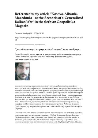 Reference to my article "Kosova, Albania,
Macedonia– or the Scenarioof a Generalized
Balkan War" in the SerbianGeopolitika
Magazin
Геополитика број 26 - 27. Јун 2008
http://www.geopolitikamagazin.com/index.php/sr/strategija/91-2010-04-29-13-08-
44
-------------------------------------------------
Дестабилизација троугла Албанци-Словени-Грци
Саша Паповић, политиколог и аналитичар из Македоније, говори за
Геополитику о стратешким плановима у региону западних
управљачких структура
Једина константа у македонском односу према Албанцима је деценијско
демографско, географско и политичко повлачење. У случају Македоније, избор
нове владе значиће настављање процеса умерене дестабилизације изражене пре
свега у односима са Грчком. Овде је заправо реч о стратешкој и цивилизацијској
концепцији која Балкан измешта из Европе постављајући га у директну везу са
Блиским истоком. Најпознатији поборник ове тезе, амерички аутор Роберт
Каплан, сматра да је Балкан након хладног рата, опет постао оно што је и увек
био – Блиски исток, постављајући тиме контуре новог широког региона од
Сарајева до Персијског залива. Дестабилизација троугла Албанци-Словени-
Грци кључна је у ширењу контролисаног хаоса ка Истоку-према Анадолији и
Персији.
Саговорник Геополитике Саша Паповић, политиколог и аналитичар, сарађује
редовно са многим листовима у региону (Србија, Бугарска, Грчка, Турска).
Објављивао је текстове у француским, италијанским и руским листовима и
ревијама (Nouvelle Ecolle, Nazia Evroazia поред осталих ). Сарађивао је са
многим аналитичким часописима и сајтовима у САД, Европи, Русији, Индији.
 