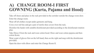 A) CHANGE ROOM-I FIRST
GOWNING (Kurta, Pajama and Hood)
Take off shoes and place in the rack provided in the corridor outside the change room door.
Enter the change room.
Wear off all clothes except under garments and hang.
Cross over red line and get a pair of sterile shoe covers from the rack.
Disinfect the hands with suitable disinfectant provided according to the disinfectant rotation
plan.
Take Dress-I from the rack and wear cotton hood. Draw and wear cotton pajama and then
cotton Kurta
Wear a pair of gloves first on the left hand, then on the right and mop with the disinfectant
provided.
Open the door with elbow and enter the Change Room II.
 