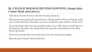 B) CHANGE ROOM-II SECOND GOWNING (Jump Suite,
Cotton Mask and Gloves)
Take dress-II form the rack and start wearing stepwise.
Wear jump suite taking all precautions by sliding inside without letting the jump
suit to touch the floor. Also take care not to touch the outer surfaces of the suite.
Sit on the bench and wear one parachute shoe cover. Take shoe covered leg over
the bench to the other side. Remember don’t put the covered foot on the floor
before the bench.
Then wear second shoe cover and cross over the bench and standup.
Mop the gloved hand with disinfectant.
 