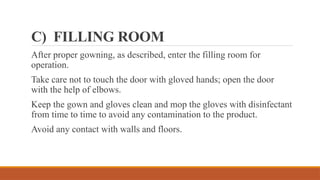 C) FILLING ROOM
After proper gowning, as described, enter the filling room for
operation.
Take care not to touch the door with gloved hands; open the door
with the help of elbows.
Keep the gown and gloves clean and mop the gloves with disinfectant
from time to time to avoid any contamination to the product.
Avoid any contact with walls and floors.
 