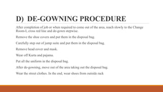 D) DE-GOWNING PROCEDURE
After completion of job or when required to come out of the area, reach slowly to the Change
Room-I, cross red line and de-gown stepwise.
Remove the shoe covers and put them in the disposal bag.
Carefully step out of jump suite and put them in the disposal bag.
Remove head cover and mask.
Wear off Kurta and pajama.
Put all the uniform in the disposal bag.
After de-gowning, move out of the area taking out the disposal bag.
Wear the street clothes. In the end, wear shoes from outside rack
 