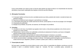 O livro conta também com notas do autor no final de cada capítulo que ajuda na leitura e na compreensão dos assuntos
   abordados, já que trazem explicações das citações e de termos que são utilizados.


5. Afirmações/ Conclusões:

   1) O mercado interfere na forma de como o jornalista escreve sua notícia, podendo ele inverter o conceito de lead e da
      pirâmide invertida.
   2) Esse tipo de influência é para assegurar a permanência no emprego
   3) A informação pode perder seu caráter essencial de informar, sendo apenas um meio de se propagar uma mensagem
   4) Onipresença da publicidade
   5) Mutação dos jornalistas, dos jornais, da imprensa, da informação e do jornalismo.

6. Conceitos:
   1) Jornalismo cor de rosa: um jornalismo que agrada a todo mundo, e não prioriza as palavras e sim a forma como é
      passado (cor, forma, fontes)
   2) Releasemania: misto de notícia com publicidade, produzida por assessores de imprensa, que busca a divulgação
      gratuita de determinados interesses públicos.
   3) Editoralismo: publicidade acompanhada por material editorial elogioso à empresa ou ao produto
   4) Business: notícia sobre ações econômicas, financeiras, empresariais, comerciais, industriais ou de serviços.
   5) Notícias sensacionalistas: a estratégia consiste em oferecer informações geralmente ligadas a acontecimentos ou
      coisas incomuns que despertam, prendam, e atraiam o público para o relato ou o desenrolar dele.

7. Transcrições do autor:

   De forma geral, o jornalista da era pós-moderna anula o senso crítico e a capacidade de reflexão e permite-se ao ato de
   submeter o lead e a pirâmide invertida à lógica do mercado. Por isso, o jornalista passa, consciente ou
 