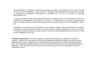 inconscientemente, a se defender e a defender seu emprego, seu salário, sua sobrevivência. Ele se rende à invisível
   censura do mercado e estabelece a própria autocensura. O jornalista perde silenciosamente sua autonomia, consciente
   ou inconsciente, e desempenha mecanicamente as operações que               dão forma ao universo da informação
   (Marshall,2003,p.32)

   (...) deixa de significar a representação simbólica dos fatos para se apresentar como um produto híbrido que associa ora
   publicidade, ora entretenimento, ora persuasão, ora consumo. (...) A informação vira um veículo de transporte para
   várias e subjetivas intenções, deixando muitas vezes de cumprir sua missão imanente de informar (MARSHALL, 2003, p.
   36)

   A ideologia do consumismo nem sempre aparece de forma explícita e objetiva. Muitas das publicações pós-modernas
   desenvolvem um tipo de consumismo indireto, em que não se incita os leitores à aquisição de um bem, um produto ou
   um serviço de maneira ostensiva. De maneia mais sutil e mais aguda, essas publicações induzem os leitores a um estilo
   de vida. ( MARSHALL,2003,P.135)



8. Opinião/ Crítica pessoal: É um livro bem realista que expõe as transformações que o capitalismo trouxe para o
jornalismo. Concordo com a visão do autor da influencia da publicidade na produção jornalística, mas acho que a carga
pessimista do livro é forte, principalmente em uma das falas dele, onde ele prevê que o Jornalismo irá desaparecer em
2020. Acho exagerada tal previsão, ainda tenho uma visão otimista da profissão, por mais que acredite que ele precisa de
adaptações. O que mais gostei do livro foi a forma como o autor explicou os conceitos, as notas ajudam muito para o
entendimento do tema.
   ONDE QUEM O QUÊ COMO
 