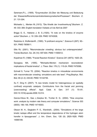 Sørensen,P.L.. (1909). "Enzymstudien {II}.Über die Messung und Bedeutung
der WasserstoffionenkonzentrationbeienzymatischenProzessen". Biochem. Z.
21: 131-304.
Michaelis L., Menten M..(1913). "Die Kinetik der Invertinwirkung".Biochem. Z.
49: 333–369. English translation Visitado a 6 de Abril de 2007
Briggs G. E., Haldane J. B. S..(1925). "A note on the kinetics of enzyme
action".Biochem. J. 19: 339–339. PMID 16743508.
Radzicka A, WolfendenR.. (1995). "A proficient enzyme.". Science 6 (267): 90–
931. PMID 7809611.
Ellis RJ. (2001). "Macromolecular crowding: obvious but underappreciated".
Trends Biochem. Sci. 26 (10): 597-604. PMID 11590012.
Kopelman R. (1988). "Fractal Reaction Kinetics". Science 241 (4873): 1620–26.
Savageau

MA.

(1995).

"Michaelis-Menten

mechanism

reconsidered:

implications of fractal kinetics". J. Theor. Biol. 176 (1): 115-24. PMID 7475096.
Schnell S, Turner TE. (2004). "Reaction kinetics in intracellular environments
with macromolecular crowding: simulations and rate laws". Prog.Biophys. Mol.
Biol. 85 (2–3): 235-60. PMID 15142746.
Xu F, Ding H. (2007). "A new kinetic model for heterogeneous (or spatially
confined) enzymatic catalysis: Contributions from the fractal and jamming
(overcrowding)

effects".

Appl.

Catal.

A:

Gen.

317

(1):

70–81.

DOI:10.1016/j.apcata.2006.10.014.
Garcia-Viloca M., Gao J.,Karplus M., Truhlar D. G.. (2004). "How enzymes
work: analysis by modern rate theory and computer simulations.". Science 303
(5655): 186–195. PMID 14716003.
Olsson M. H., Siegbahn P. E., WarshelA.. (2004). "Simulations of the large
kinetic isotope effect and the temperature dependence of the hydrogen atom
transfer in lipoxygenase". J. Am. Chem. Soc. 126 (9): 2820-1828. PMID
14995199.

 