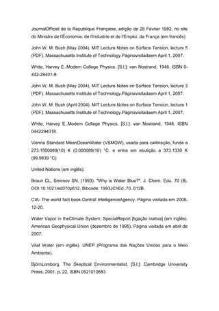 JournalOfficiel de la Republique Française, edição de 28 Février 1982, no site
do Ministre de l’Économie, de l’Industrie et de l’Emploi, da França (em francês)
John W. M. Bush (May 2004). MIT Lecture Notes on Surface Tension, lecture 5
(PDF). Massachusetts Institute of Technology.Páginavisitadaem April 1, 2007.
White, Harvey E..Modern College Physics. [S.l.]: van Nostrand, 1948. ISBN 0442-29401-8
John W. M. Bush (May 2004). MIT Lecture Notes on Surface Tension, lecture 3
(PDF). Massachusetts Institute of Technology.Páginavisitadaem April 1, 2007.
John W. M. Bush (April 2004). MIT Lecture Notes on Surface Tension, lecture 1
(PDF). Massachusetts Institute of Technology.Páginavisitadaem April 1, 2007.
White, Harvey E..Modern College Physics. [S.l.]: van Nostrand, 1948. ISBN
0442294018.
Vienna Standard MeanOceanWater (VSMOW), usada para calibração, funde a
273.1500089(10) K (0.000089(10) °C, e entra em ebulição a 373.1339 K
(99.9839 °C)
United Nations (em inglês).
Braun CL, Smirnov SN. (1993). "Why is Water Blue?". J. Chem. Edu. 70 (8).
DOI:10.1021/ed070p612. Bibcode: 1993JChEd..70..612B.
CIA- The world fact book.Central IntelligenceAgency. Página visitada em 200812-20.
Water Vapor in theClimate System, SpecialReport [ligação inativa] (em inglês).
American Geophysical Union (dezembro de 1995). Página visitada em abril de
2007.
Vital Water (em inglês). UNEP (Programa das Nações Unidas para o Meio
Ambiente).
BjörnLomborg. The Skeptical Environmentalist. [S.l.]: Cambridge University
Press, 2001. p. 22. ISBN 0521010683

 