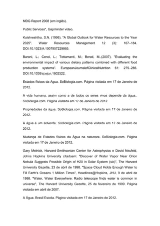 MDG Report 2008 (em inglês).
Public Services", Gapminder video.
Kulshreshtha, S.N. (1998). "A Global Outlook for Water Resources to the Year
2025".

Water

Resources

Management

12

(3):

167–184.

DOI:10.1023/A:1007957229865.
Baroni, L.; Cenci, L.; Tettamanti, M.; Berati, M..(2007). "Evaluating the
environmental impact of various dietary patterns combined with different food
production

systems".

EuropeanJournalofClinicalNutrition

61:

279–286.

DOI:10.1038/sj.ejcn.1602522.
Estados físicos da Água. SoBiologia.com. Página visitada em 17 de Janeiro de
2012.
A vida humana, assim como a de todos os seres vivos depende da água..
SoBiologia.com. Página visitada em 17 de Janeiro de 2012.
Propriedades da água. SoBiologia.com. Página visitada em 17 de Janeiro de
2012.
A água é um solvente. SoBiologia.com. Página visitada em 17 de Janeiro de
2012.
Mudança de Estados físicos da Água na natureza. SoBiologia.com. Página
visitada em 17 de Janeiro de 2012.
Gary Melnick, Harvard-Smithsonian Center for Astrophysics e David Neufeld,
Johns Hopkins University citadoem: "Discover of Water Vapor Near Orion
Nebula Suggests Possible Origin of H20 in Solar System (sic)", The Harvard
University Gazette, 23 de abril de 1998. "Space Cloud Holds Enough Water to
Fill Earth's Oceans 1 Million Times", Headlines@Hopkins, JHU, 9 de abril de
1998. "Water, Water Everywhere: Radio telescope finds water is common in
universe", The Harvard University Gazette, 25 de fevereiro de 1999. Página
visitada em abril de 2007.
A Água. Brasil Escola. Página visitada em 17 de Janeiro de 2012.

 