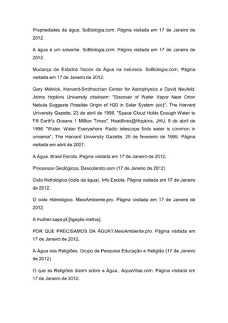 Propriedades da água. SoBiologia.com. Página visitada em 17 de Janeiro de
2012.
A água é um solvente. SoBiologia.com. Página visitada em 17 de Janeiro de
2012.
Mudança de Estados físicos da Água na natureza. SoBiologia.com. Página
visitada em 17 de Janeiro de 2012.
Gary Melnick, Harvard-Smithsonian Center for Astrophysics e David Neufeld,
Johns Hopkins University citadoem: "Discover of Water Vapor Near Orion
Nebula Suggests Possible Origin of H20 in Solar System (sic)", The Harvard
University Gazette, 23 de abril de 1998. "Space Cloud Holds Enough Water to
Fill Earth's Oceans 1 Million Times", Headlines@Hopkins, JHU, 9 de abril de
1998. "Water, Water Everywhere: Radio telescope finds water is common in
universe", The Harvard University Gazette, 25 de fevereiro de 1999. Página
visitada em abril de 2007.
A Água. Brasil Escola. Página visitada em 17 de Janeiro de 2012.
Processos Geológicos, Descolando.com (17 de Janeiro de 2012)
Ciclo Hidrológico (ciclo da água). Info Escola. Página visitada em 17 de Janeiro
de 2012.
O ciclo Hidrológico. MeioAmbiente.pro. Página visitada em 17 de Janeiro de
2012.
A mulher.sapo.pt [ligação inativa].
POR QUE PRECISAMOS DA ÁGUA?.MeioAmbiente.pro. Página visitada em
17 de Janeiro de 2012.
A Água nas Religiões, Grupo de Pesquisa Educação e Religião (17 de Janeiro
de 2012)
O que as Religiões dizem sobre a Água.. AquaVitae.com. Página visitada em
17 de Janeiro de 2012.

 