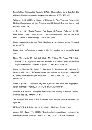 René Antoine Ferchault de Réaumur (1752), "Observations sur la digestion des
oiseaux", Histoire de l'academieroyale des sciences, 1752p. 266, 461
Williams, H. S. (1904) A History of Science: in Five Volumes. Volume IV:
Modern Development of the Chemical and Biological Sciences Harper and
Brothers (New York)
J. Dubos (1951), "Louis Pasteur: Free Lance of Science, Gollancz." in K.L.
Manchester (1995), "Louis Pasteur (1822–1895)--chance and the prepared
mind.", Trends in Biotechnology, 13(12), p.511-515
Nobel Laureate Biography of Eduard Buchner at http://nobelprize.org Accessed
04 April 2007
Nobel prize for Chemistry laureates at http://nobelprize.org Accessed 04 April
2007
Blake CC, Koenig DF, Mair GA, North AC, Phillips DC, Sarma VR..(1965).
"Structure of hen egg-white lysozyme. A three-dimensional Fourier synthesis at
2 Angstrom resolution.". Nature 22 (206): 757-761. PMID 5891407.
Chen LH, Kenyon GL, Curtin F, Harayama S, Bembenek ME, Hajipour G,
Whitman CP. (1992). "4-Oxalocrotonate tautomerase, an enzyme composed of
62 amino acid residues per monomer". J. Biol. Chem. 267 (25): 17716-21.
PMID 1339435.
Smith S. (1994). "The animal fatty acid synthase: one gene, one polypeptide,
seven enzymes". FASEB J. 8 (15): 1248–59. PMID 8001737.
Anfinsen C.B..(1973). "Principles that Govern the Folding of Protein Chains".
Science: 223–230. PMID 4124164.
The Catalytic Site Atlas at The European Bioinformatics Institute Accessed 04
April 2007
LEHNINGER, A. L. Princípios de bioquímica. São Paulo: Savier, 1985
Jaeger KE, Eggert T.. (2004). "Enantioselectivebiocatalysis optimized by
directed evolution.".CurrOpinBiotechnol. 15(4): 305–313. PMID 15358000.

 